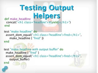 Testing Output
def make_headline
                  Helpers
 concat("<h1 class='headline'>#{yield}</h1>")
end

test "make headline" do
 assert_dom_equal("<h1 class='headline'>fred</h1>",
    make_headline { "fred" })
end

test "make headline with output buffer" do
 make_headline { "fred" }
 assert_dom_equal("<h1 class='headline'>fred</h1>",
    output_buffer)
end
 