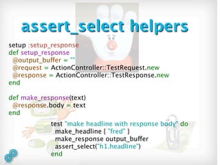 assert_select helpers
setup :setup_response
def setup_response
 @output_buffer = ""
 @request = ActionController::TestRequest.new
 @response = ActionController::TestResponse.new
end

def make_response(text)
 @response.body = text
end
            test "make headline with response body" do
             make_headline { "fred" }
             make_response output_buffer
             assert_select("h1.headline")
            end
 