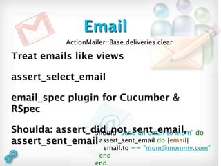 Email
             ActionMailer::Base.deliveries.clear

Treat emails like views

assert_select_email

email_spec plugin for Cucumber &
RSpec

Shoulda: assert_did_not_sent_email, do
                 should "send an email to mom"
assert_sent_email assert_sent_email do |email|
                        email.to == "mom@mommy.com"
                       end
                      end
 