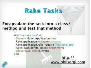 Rake Tasks
Encapsulate the task into a class/
method and test that method
     test "my rake task" do
      @rake = Rake::Application.new
      Rake.application = @rake
      Rake.application.rake_require "lib/tasks/app"
      Rake::Task.deﬁne_task(:environment)
      @rake[:task_name].invoke
     end
                                    http://
                                www.philsergi.com
 