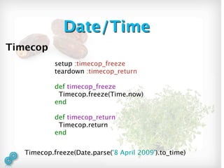 Date/Time
Timecop
            setup :timecop_freeze
            teardown :timecop_return

            def timecop_freeze
             Timecop.freeze(Time.now)
            end

            def timecop_return
             Timecop.return
            end


   Timecop.freeze(Date.parse('8 April 2009').to_time)
 
