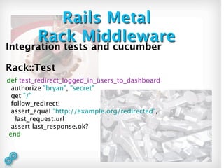 Rails Metal
         Rack Middleware
Integration tests and cucumber

Rack::Test
def test_redirect_logged_in_users_to_dashboard
  authorize "bryan", "secret"
  get "/"
  follow_redirect!
  assert_equal "http://example.org/redirected",
   last_request.url
  assert last_response.ok?
 end
 
