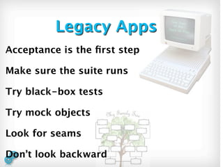 Legacy Apps
Acceptance is the ﬁrst step

Make sure the suite runs

Try black-box tests

Try mock objects

Look for seams

Don’t look backward
 