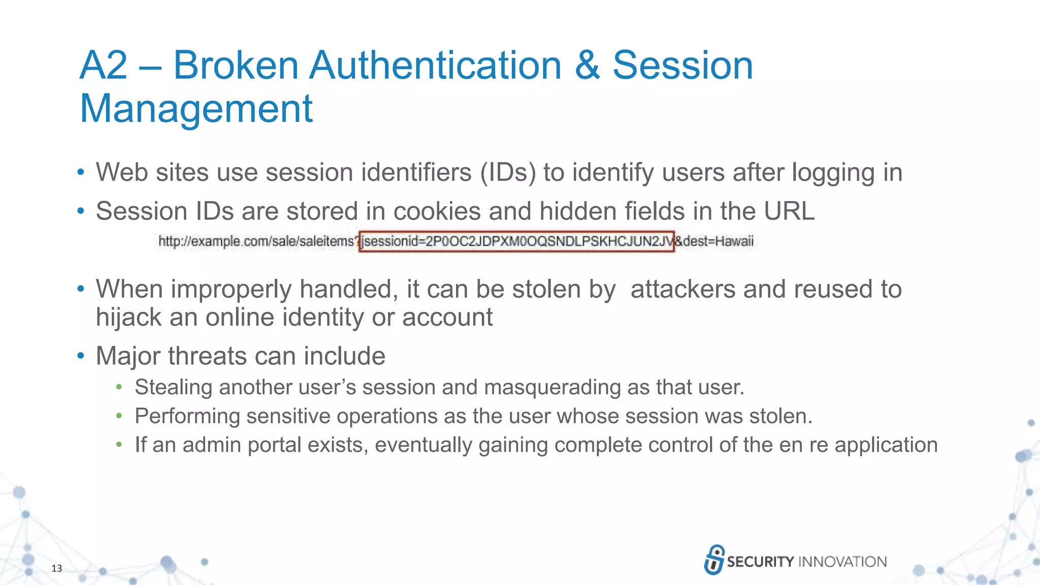 13
A2 – Broken Authentication & Session
Management
• Web sites use session identifiers (IDs) to identify users after logging in
• Session IDs are stored in cookies and hidden fields in the URL
• When improperly handled, it can be stolen by attackers and reused to
hijack an online identity or account
• Major threats can include
• Stealing another user’s session and masquerading as that user.
• Performing sensitive operations as the user whose session was stolen.
• If an admin portal exists, eventually gaining complete control of the en re application
 