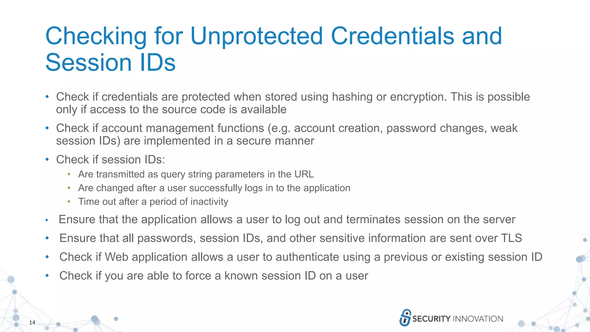 14
Checking for Unprotected Credentials and
Session IDs
• Check if credentials are protected when stored using hashing or encryption. This is possible
only if access to the source code is available
• Check if account management functions (e.g. account creation, password changes, weak
session IDs) are implemented in a secure manner
• Check if session IDs:
• Are transmitted as query string parameters in the URL
• Are changed after a user successfully logs in to the application
• Time out after a period of inactivity
• Ensure that the application allows a user to log out and terminates session on the server
• Ensure that all passwords, session IDs, and other sensitive information are sent over TLS
• Check if Web application allows a user to authenticate using a previous or existing session ID
• Check if you are able to force a known session ID on a user
 