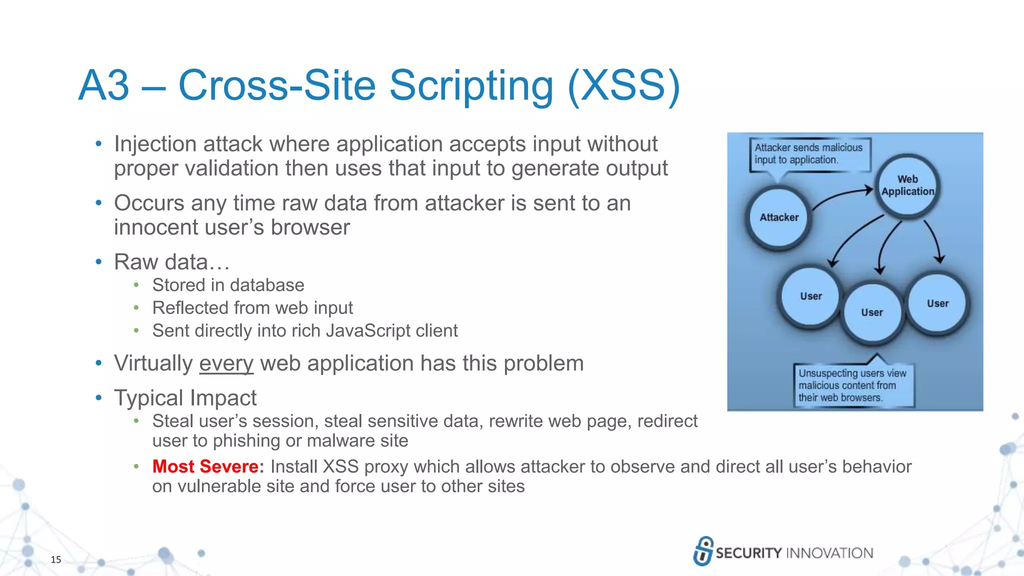 15
A3 – Cross-Site Scripting (XSS)
• Injection attack where application accepts input without
proper validation then uses that input to generate output
• Occurs any time raw data from attacker is sent to an
innocent user’s browser
• Raw data…
• Stored in database
• Reflected from web input
• Sent directly into rich JavaScript client
• Virtually every web application has this problem
• Typical Impact
• Steal user’s session, steal sensitive data, rewrite web page, redirect
user to phishing or malware site
• Most Severe: Install XSS proxy which allows attacker to observe and direct all user’s behavior
on vulnerable site and force user to other sites
 