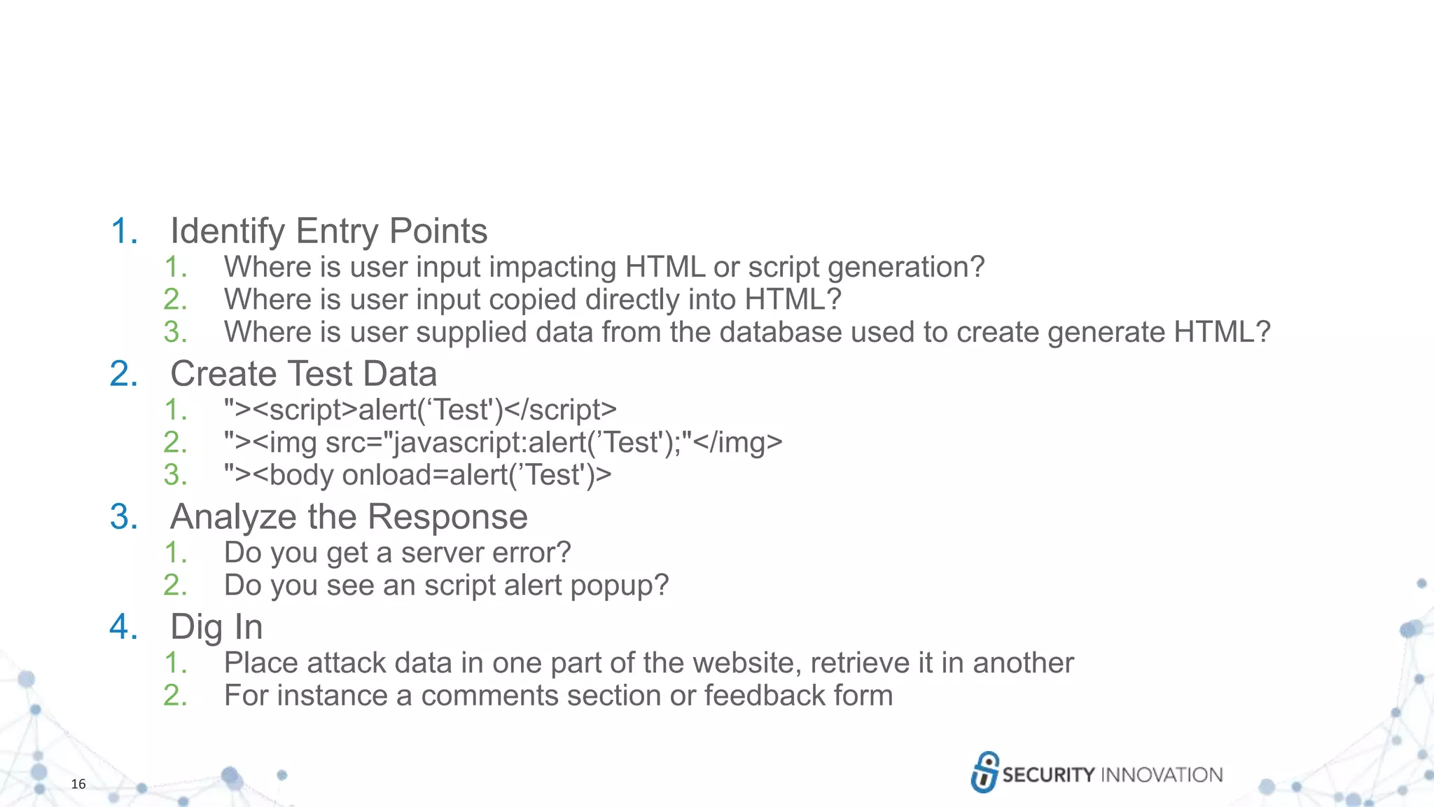 16
1. Identify Entry Points
1. Where is user input impacting HTML or script generation?
2. Where is user input copied directly into HTML?
3. Where is user supplied data from the database used to create generate HTML?
2. Create Test Data
1. "><script>alert(‘Test')</script>
2. "><img src="javascript:alert(’Test');"</img>
3. "><body onload=alert(’Test')>
3. Analyze the Response
1. Do you get a server error?
2. Do you see an script alert popup?
4. Dig In
1. Place attack data in one part of the website, retrieve it in another
2. For instance a comments section or feedback form
 