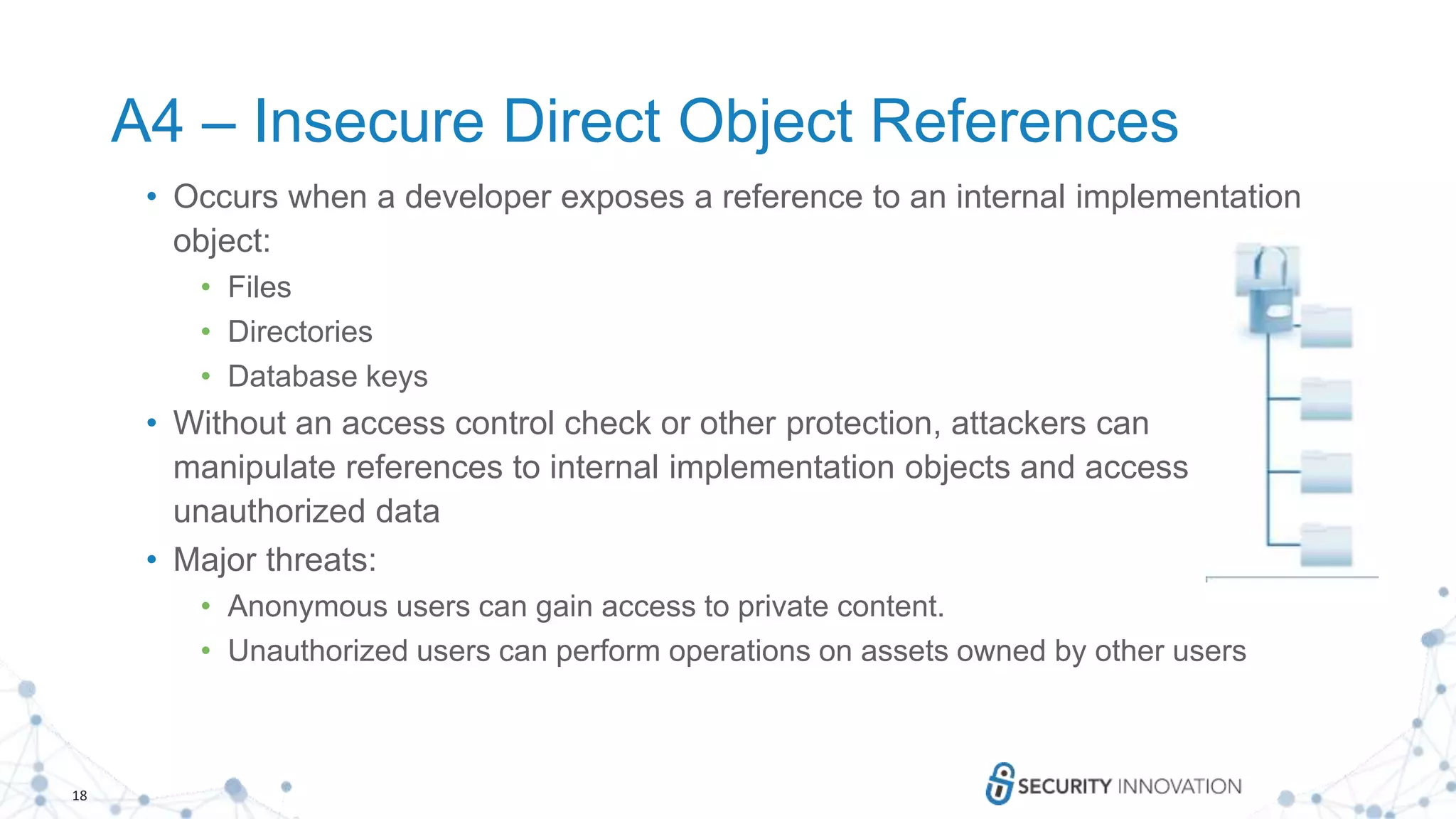 18
A4 – Insecure Direct Object References
• Occurs when a developer exposes a reference to an internal implementation
object:
• Files
• Directories
• Database keys
• Without an access control check or other protection, attackers can
manipulate references to internal implementation objects and access
unauthorized data
• Major threats:
• Anonymous users can gain access to private content.
• Unauthorized users can perform operations on assets owned by other users
 