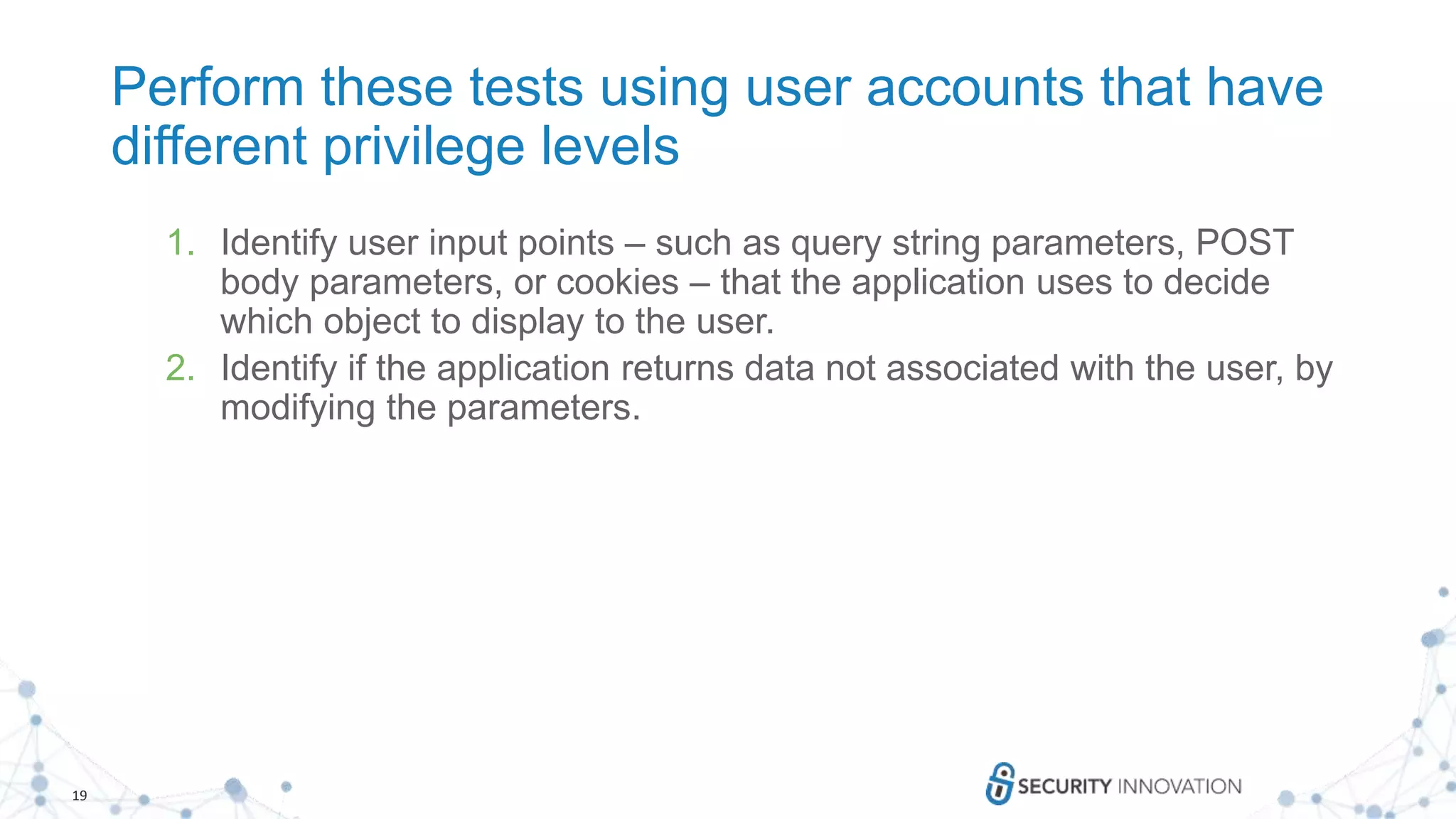 19
Perform these tests using user accounts that have
different privilege levels
1. Identify user input points – such as query string parameters, POST
body parameters, or cookies – that the application uses to decide
which object to display to the user.
2. Identify if the application returns data not associated with the user, by
modifying the parameters.
 