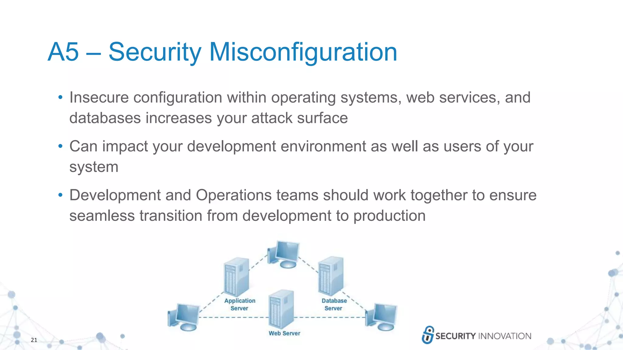 21
A5 – Security Misconfiguration
• Insecure configuration within operating systems, web services, and
databases increases your attack surface
• Can impact your development environment as well as users of your
system
• Development and Operations teams should work together to ensure
seamless transition from development to production
 