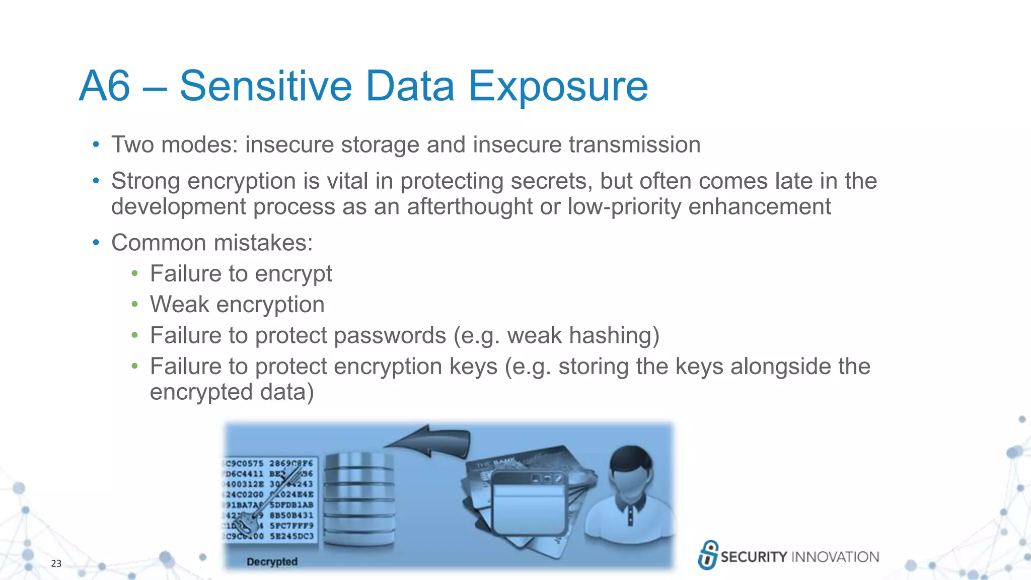 23
A6 – Sensitive Data Exposure
• Two modes: insecure storage and insecure transmission
• Strong encryption is vital in protecting secrets, but often comes late in the
development process as an afterthought or low‐priority enhancement
• Common mistakes:
• Failure to encrypt
• Weak encryption
• Failure to protect passwords (e.g. weak hashing)
• Failure to protect encryption keys (e.g. storing the keys alongside the
encrypted data)
 