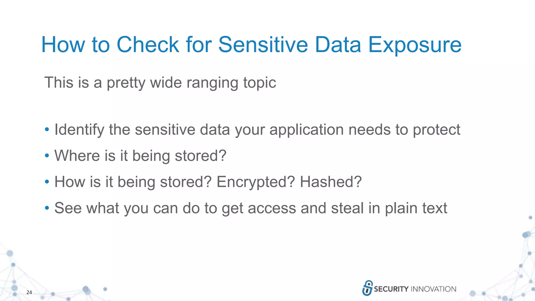 24
How to Check for Sensitive Data Exposure
This is a pretty wide ranging topic
• Identify the sensitive data your application needs to protect
• Where is it being stored?
• How is it being stored? Encrypted? Hashed?
• See what you can do to get access and steal in plain text
 