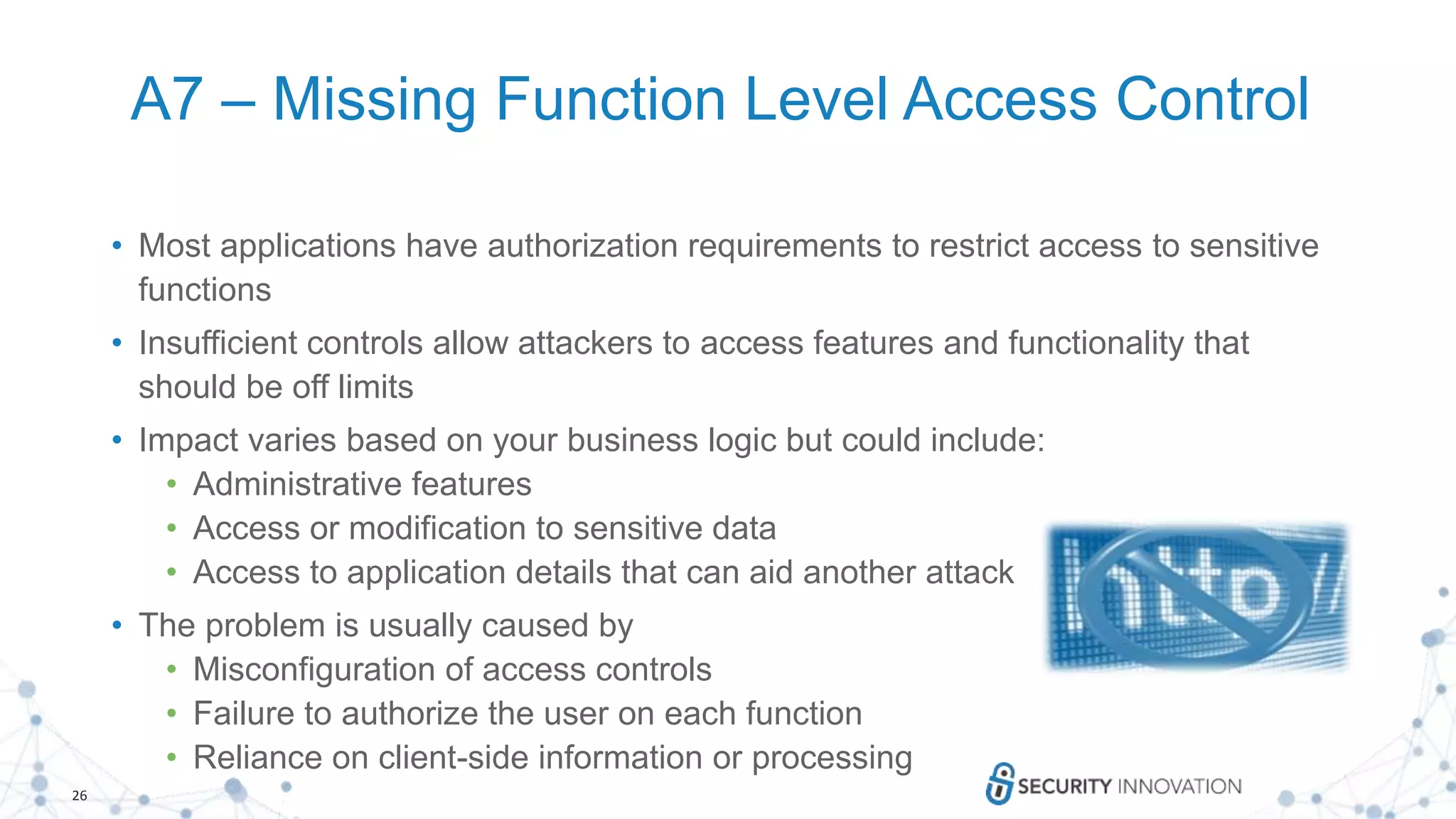 26
A7 – Missing Function Level Access Control
• Most applications have authorization requirements to restrict access to sensitive
functions
• Insufficient controls allow attackers to access features and functionality that
should be off limits
• Impact varies based on your business logic but could include:
• Administrative features
• Access or modification to sensitive data
• Access to application details that can aid another attack
• The problem is usually caused by
• Misconfiguration of access controls
• Failure to authorize the user on each function
• Reliance on client-side information or processing
 