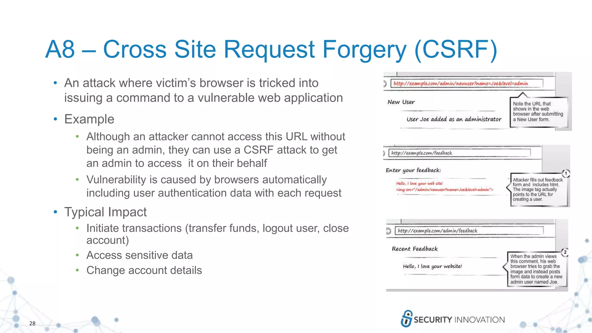 28
A8 – Cross Site Request Forgery (CSRF)
• An attack where victim’s browser is tricked into
issuing a command to a vulnerable web application
• Example
• Although an attacker cannot access this URL without
being an admin, they can use a CSRF attack to get
an admin to access it on their behalf
• Vulnerability is caused by browsers automatically
including user authentication data with each request
• Typical Impact
• Initiate transactions (transfer funds, logout user, close
account)
• Access sensitive data
• Change account details
 
