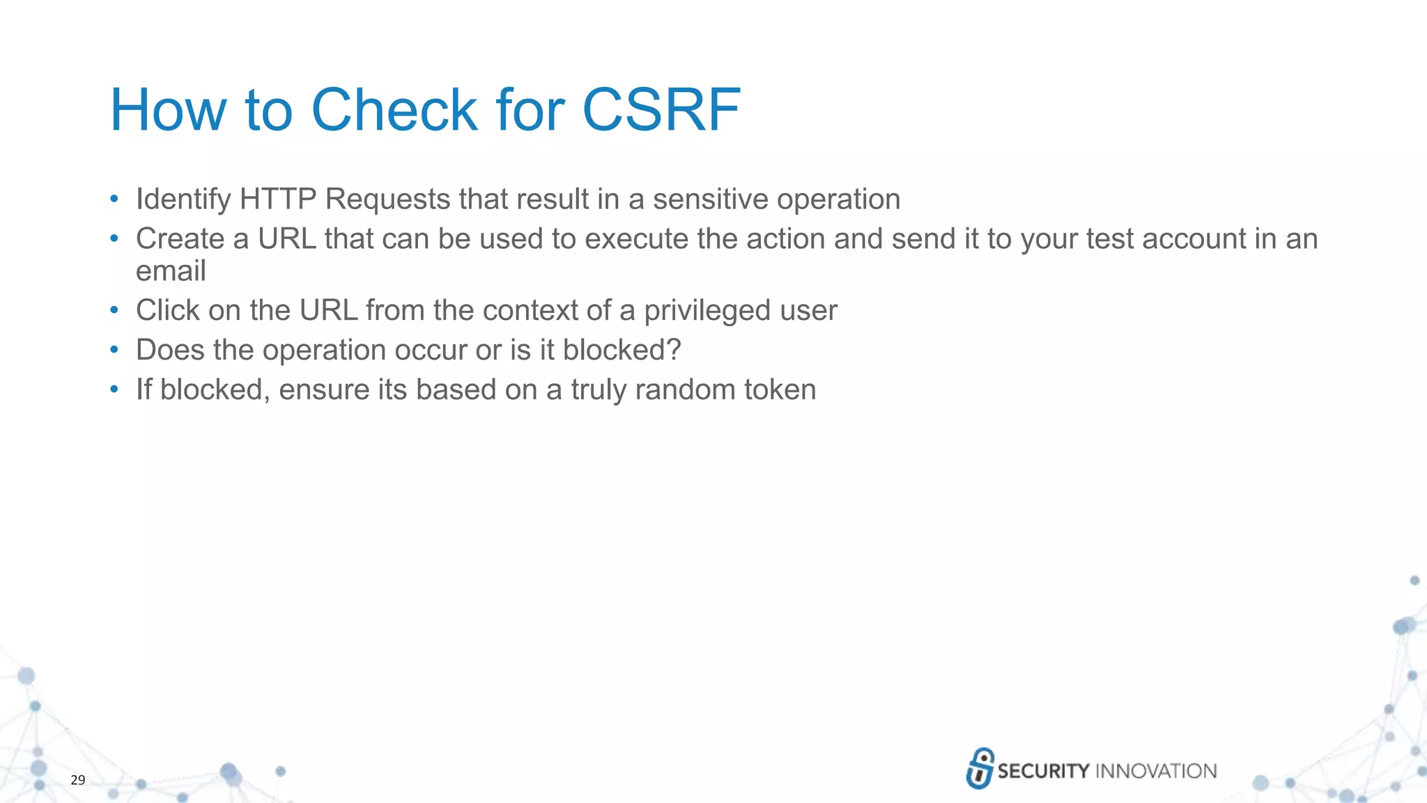 29
How to Check for CSRF
• Identify HTTP Requests that result in a sensitive operation
• Create a URL that can be used to execute the action and send it to your test account in an
email
• Click on the URL from the context of a privileged user
• Does the operation occur or is it blocked?
• If blocked, ensure its based on a truly random token
 