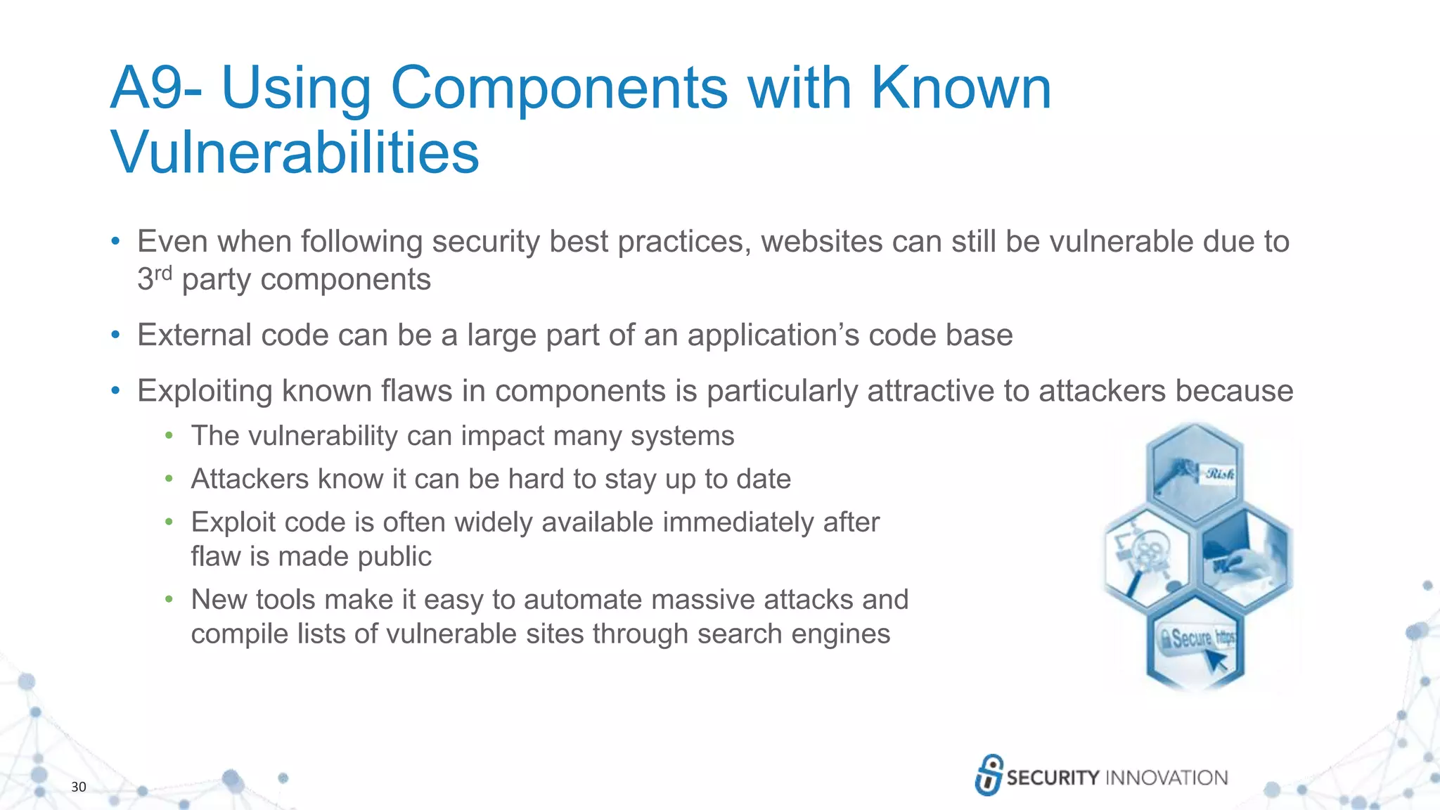 30
A9- Using Components with Known
Vulnerabilities
• Even when following security best practices, websites can still be vulnerable due to
3rd party components
• External code can be a large part of an application’s code base
• Exploiting known flaws in components is particularly attractive to attackers because
• The vulnerability can impact many systems
• Attackers know it can be hard to stay up to date
• Exploit code is often widely available immediately after
flaw is made public
• New tools make it easy to automate massive attacks and
compile lists of vulnerable sites through search engines
 