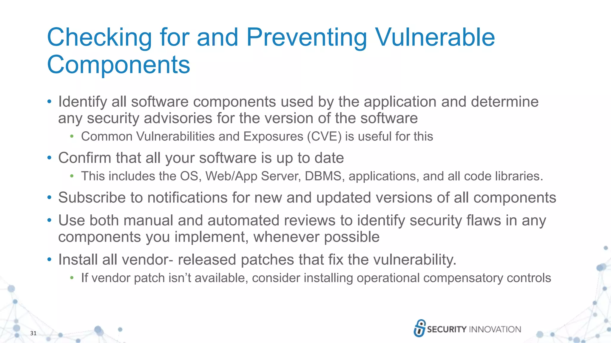 31
Checking for and Preventing Vulnerable
Components
• Identify all software components used by the application and determine
any security advisories for the version of the software
• Common Vulnerabilities and Exposures (CVE) is useful for this
• Confirm that all your software is up to date
• This includes the OS, Web/App Server, DBMS, applications, and all code libraries.
• Subscribe to notifications for new and updated versions of all components
• Use both manual and automated reviews to identify security flaws in any
components you implement, whenever possible
• Install all vendor‐ released patches that fix the vulnerability.
• If vendor patch isn’t available, consider installing operational compensatory controls
 