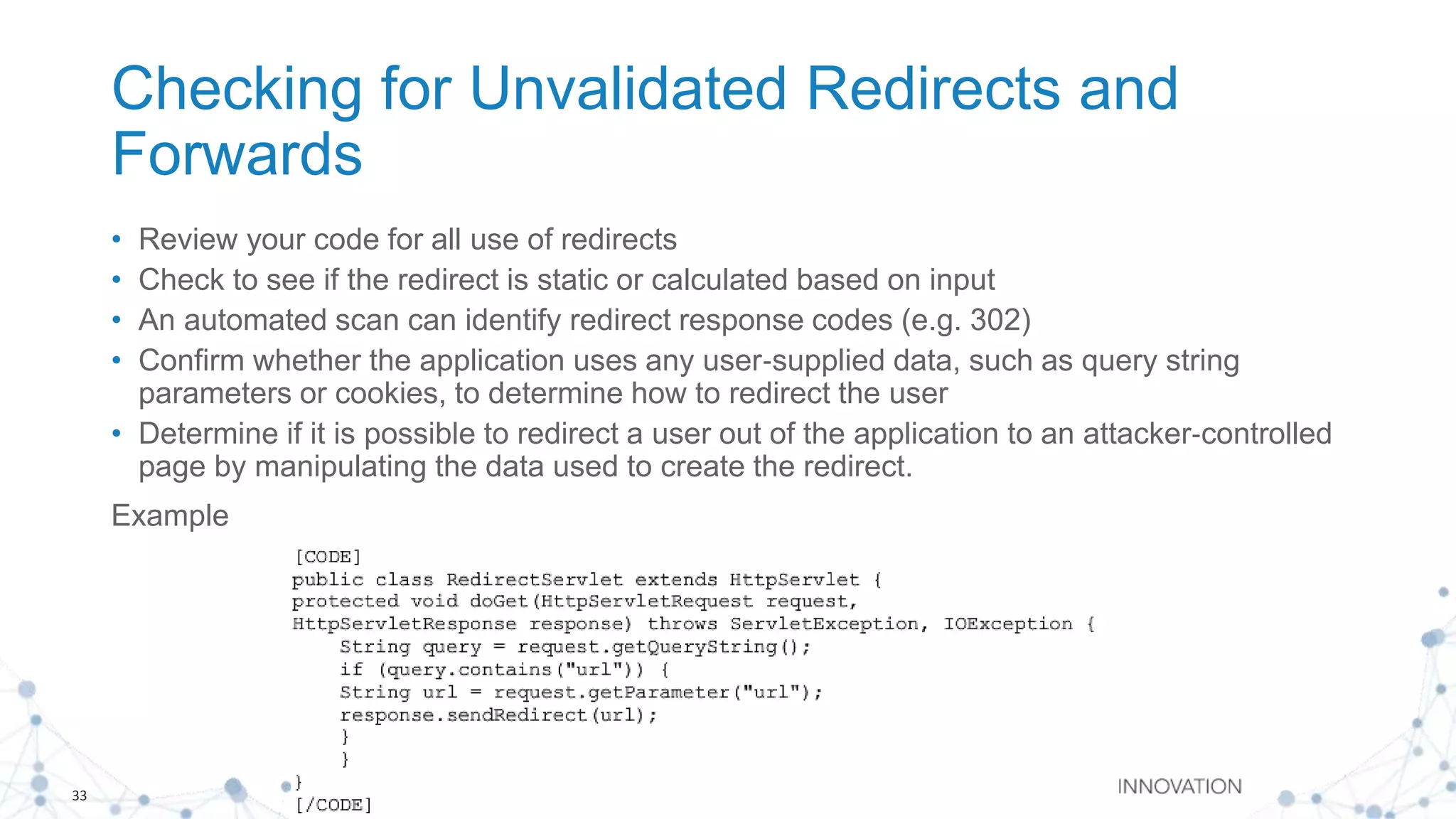 33
Checking for Unvalidated Redirects and
Forwards
• Review your code for all use of redirects
• Check to see if the redirect is static or calculated based on input
• An automated scan can identify redirect response codes (e.g. 302)
• Confirm whether the application uses any user‐supplied data, such as query string
parameters or cookies, to determine how to redirect the user
• Determine if it is possible to redirect a user out of the application to an attacker‐controlled
page by manipulating the data used to create the redirect.
Example
 