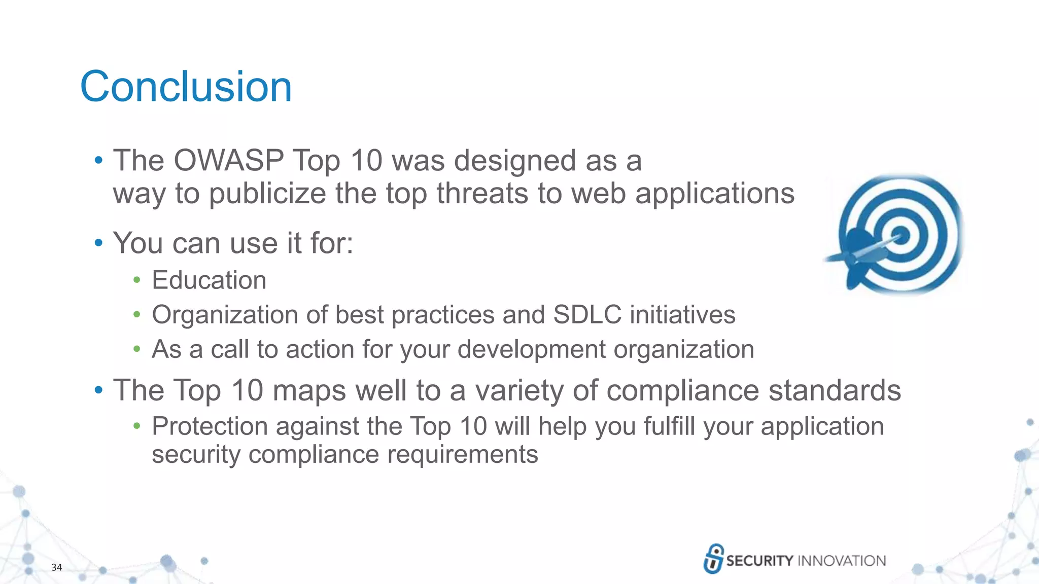 34
Conclusion
• The OWASP Top 10 was designed as a
way to publicize the top threats to web applications
• You can use it for:
• Education
• Organization of best practices and SDLC initiatives
• As a call to action for your development organization
• The Top 10 maps well to a variety of compliance standards
• Protection against the Top 10 will help you fulfill your application
security compliance requirements
 