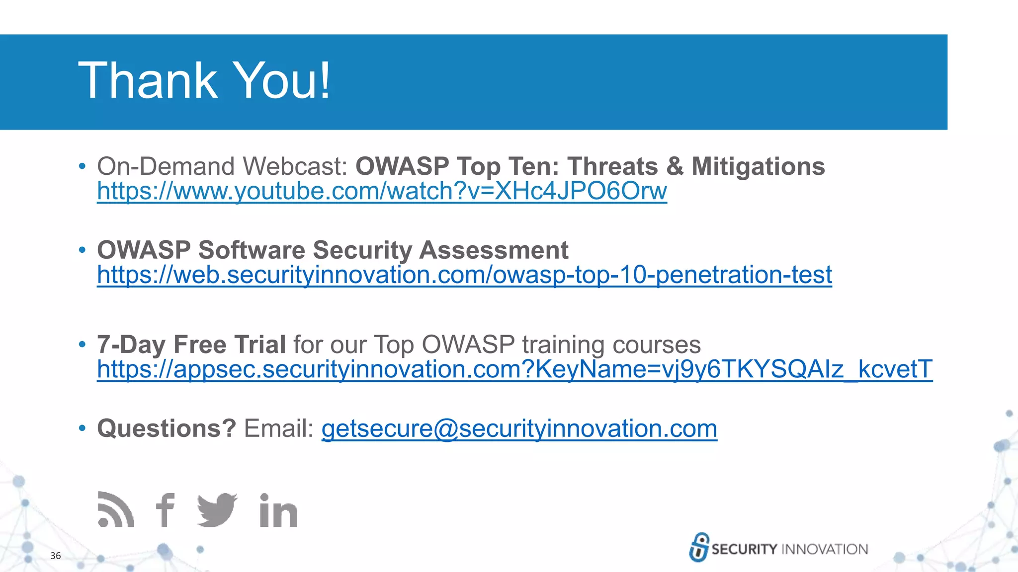 36
What’s Next?
• On-Demand Webcast: OWASP Top Ten: Threats & Mitigations
https://www.youtube.com/watch?v=XHc4JPO6Orw
• OWASP Software Security Assessment
https://web.securityinnovation.com/owasp-top-10-penetration-test
• 7-Day Free Trial for our Top OWASP training courses
https://appsec.securityinnovation.com?KeyName=vj9y6TKYSQAIz_kcvetT
• Questions? Email: getsecure@securityinnovation.com
Thank You!
 
