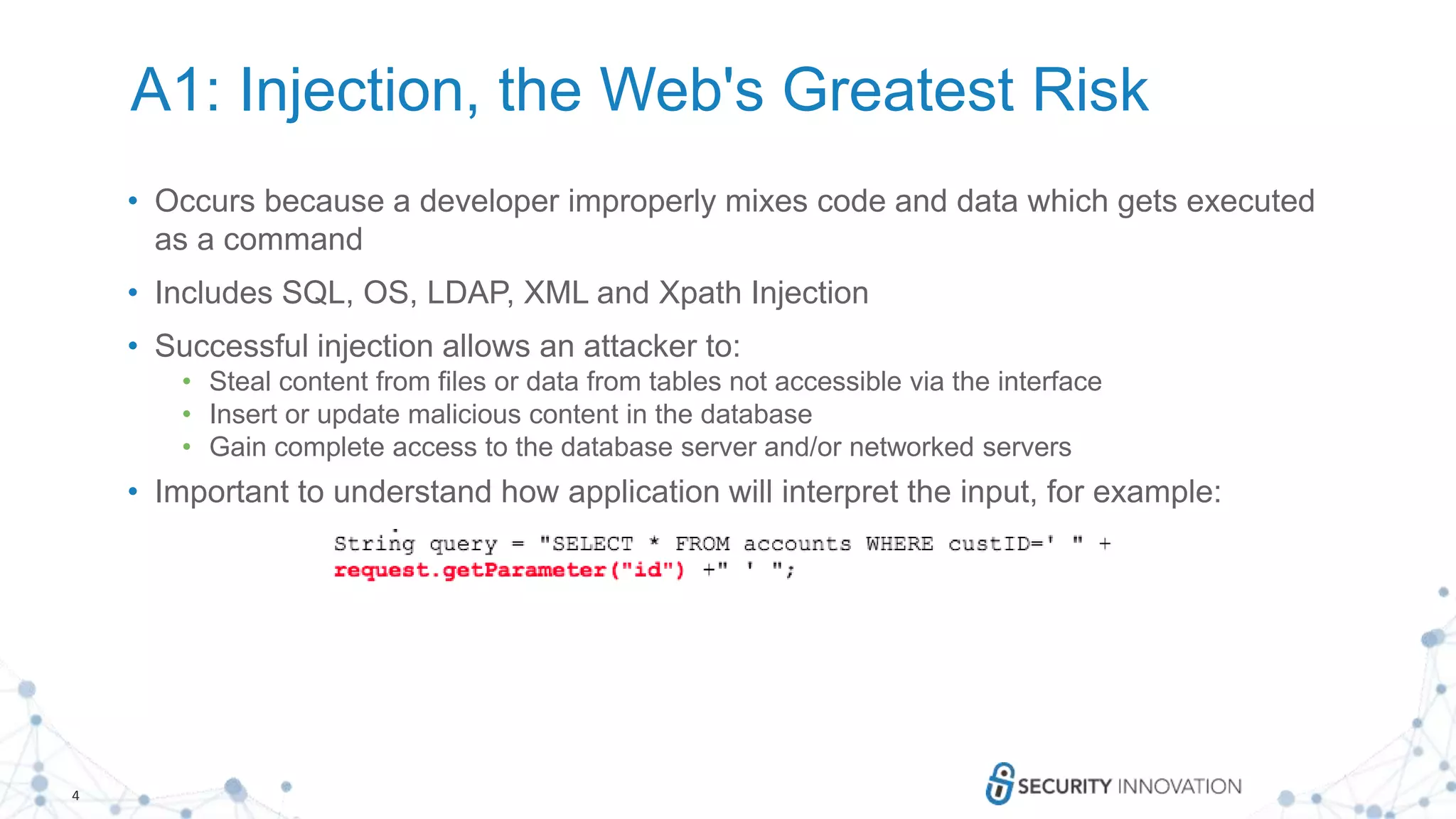 4
A1: Injection, the Web's Greatest Risk
• Occurs because a developer improperly mixes code and data which gets executed
as a command
• Includes SQL, OS, LDAP, XML and Xpath Injection
• Successful injection allows an attacker to:
• Steal content from files or data from tables not accessible via the interface
• Insert or update malicious content in the database
• Gain complete access to the database server and/or networked servers
• Important to understand how application will interpret the input, for example:
 