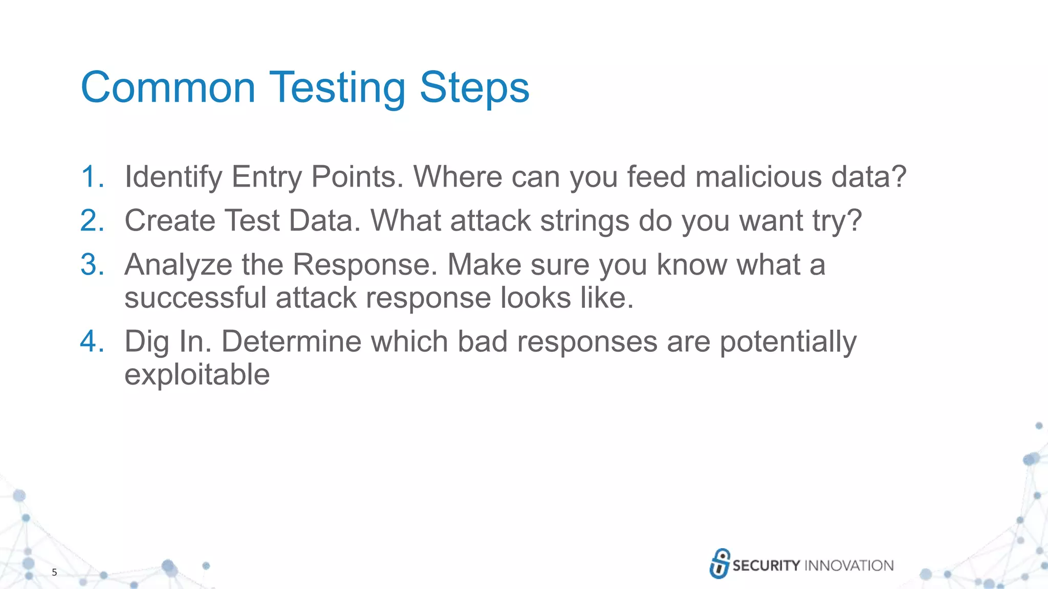 5
Common Testing Steps
1. Identify Entry Points. Where can you feed malicious data?
2. Create Test Data. What attack strings do you want try?
3. Analyze the Response. Make sure you know what a
successful attack response looks like.
4. Dig In. Determine which bad responses are potentially
exploitable
 