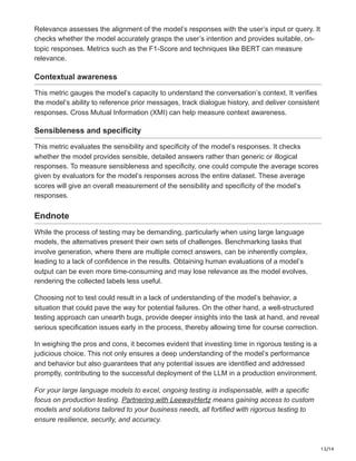 13/14
Relevance assesses the alignment of the model’s responses with the user’s input or query. It
checks whether the model accurately grasps the user’s intention and provides suitable, on-
topic responses. Metrics such as the F1-Score and techniques like BERT can measure
relevance.
Contextual awareness
This metric gauges the model’s capacity to understand the conversation’s context. It verifies
the model’s ability to reference prior messages, track dialogue history, and deliver consistent
responses. Cross Mutual Information (XMI) can help measure context awareness.
Sensibleness and specificity
This metric evaluates the sensibility and specificity of the model’s responses. It checks
whether the model provides sensible, detailed answers rather than generic or illogical
responses. To measure sensibleness and specificity, one could compute the average scores
given by evaluators for the model’s responses across the entire dataset. These average
scores will give an overall measurement of the sensibility and specificity of the model’s
responses.
Endnote
While the process of testing may be demanding, particularly when using large language
models, the alternatives present their own sets of challenges. Benchmarking tasks that
involve generation, where there are multiple correct answers, can be inherently complex,
leading to a lack of confidence in the results. Obtaining human evaluations of a model’s
output can be even more time-consuming and may lose relevance as the model evolves,
rendering the collected labels less useful.
Choosing not to test could result in a lack of understanding of the model’s behavior, a
situation that could pave the way for potential failures. On the other hand, a well-structured
testing approach can unearth bugs, provide deeper insights into the task at hand, and reveal
serious specification issues early in the process, thereby allowing time for course correction.
In weighing the pros and cons, it becomes evident that investing time in rigorous testing is a
judicious choice. This not only ensures a deep understanding of the model’s performance
and behavior but also guarantees that any potential issues are identified and addressed
promptly, contributing to the successful deployment of the LLM in a production environment.
For your large language models to excel, ongoing testing is indispensable, with a specific
focus on production testing. Partnering with LeewayHertz means gaining access to custom
models and solutions tailored to your business needs, all fortified with rigorous testing to
ensure resilience, security, and accuracy.
 