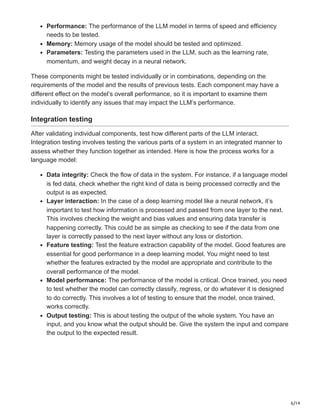 6/14
Performance: The performance of the LLM model in terms of speed and efficiency
needs to be tested.
Memory: Memory usage of the model should be tested and optimized.
Parameters: Testing the parameters used in the LLM, such as the learning rate,
momentum, and weight decay in a neural network.
These components might be tested individually or in combinations, depending on the
requirements of the model and the results of previous tests. Each component may have a
different effect on the model’s overall performance, so it is important to examine them
individually to identify any issues that may impact the LLM’s performance.
Integration testing
After validating individual components, test how different parts of the LLM interact.
Integration testing involves testing the various parts of a system in an integrated manner to
assess whether they function together as intended. Here is how the process works for a
language model:
Data integrity: Check the flow of data in the system. For instance, if a language model
is fed data, check whether the right kind of data is being processed correctly and the
output is as expected.
Layer interaction: In the case of a deep learning model like a neural network, it’s
important to test how information is processed and passed from one layer to the next.
This involves checking the weight and bias values and ensuring data transfer is
happening correctly. This could be as simple as checking to see if the data from one
layer is correctly passed to the next layer without any loss or distortion.
Feature testing: Test the feature extraction capability of the model. Good features are
essential for good performance in a deep learning model. You might need to test
whether the features extracted by the model are appropriate and contribute to the
overall performance of the model.
Model performance: The performance of the model is critical. Once trained, you need
to test whether the model can correctly classify, regress, or do whatever it is designed
to do correctly. This involves a lot of testing to ensure that the model, once trained,
works correctly.
Output testing: This is about testing the output of the whole system. You have an
input, and you know what the output should be. Give the system the input and compare
the output to the expected result.
 