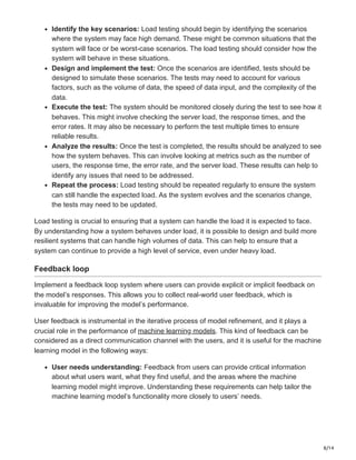 8/14
Identify the key scenarios: Load testing should begin by identifying the scenarios
where the system may face high demand. These might be common situations that the
system will face or be worst-case scenarios. The load testing should consider how the
system will behave in these situations.
Design and implement the test: Once the scenarios are identified, tests should be
designed to simulate these scenarios. The tests may need to account for various
factors, such as the volume of data, the speed of data input, and the complexity of the
data.
Execute the test: The system should be monitored closely during the test to see how it
behaves. This might involve checking the server load, the response times, and the
error rates. It may also be necessary to perform the test multiple times to ensure
reliable results.
Analyze the results: Once the test is completed, the results should be analyzed to see
how the system behaves. This can involve looking at metrics such as the number of
users, the response time, the error rate, and the server load. These results can help to
identify any issues that need to be addressed.
Repeat the process: Load testing should be repeated regularly to ensure the system
can still handle the expected load. As the system evolves and the scenarios change,
the tests may need to be updated.
Load testing is crucial to ensuring that a system can handle the load it is expected to face.
By understanding how a system behaves under load, it is possible to design and build more
resilient systems that can handle high volumes of data. This can help to ensure that a
system can continue to provide a high level of service, even under heavy load.
Feedback loop
Implement a feedback loop system where users can provide explicit or implicit feedback on
the model’s responses. This allows you to collect real-world user feedback, which is
invaluable for improving the model’s performance.
User feedback is instrumental in the iterative process of model refinement, and it plays a
crucial role in the performance of machine learning models. This kind of feedback can be
considered as a direct communication channel with the users, and it is useful for the machine
learning model in the following ways:
User needs understanding: Feedback from users can provide critical information
about what users want, what they find useful, and the areas where the machine
learning model might improve. Understanding these requirements can help tailor the
machine learning model’s functionality more closely to users’ needs.
 