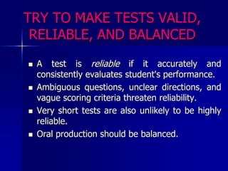 TRY TO MAKE TESTS VALID, RELIABLE, AND BALANCEDA test is reliable if it accurately and consistently evaluates student's performance. Ambiguous questions, unclear directions, and vague scoring criteria threaten reliability. Very short tests are also unlikely to be highly reliable. Oral production should be balanced.