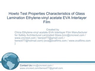Created by China Ethylene-vinyl acetate EVA Interlayer Film Manufacturer for Safety Architectural Laminated Glass.[cnc@cncnext.com / www.cncnext.com / benext77@gmail.com / benext77@hotmail.com) (eva@evafilms.com / www.evafilms.com ] Howto Test Properties Characteristics of Glass Lamination Ethylene-vinyl acetate EVA Interlayer Film Contact Us: cnc@cncnext.com / www.cncnext.com/benext77@gmail.com 