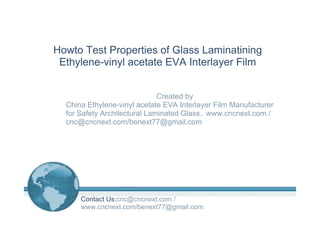 Howto Test Properties of Glass Laminatining
Ethylene-vinyl acetate EVA Interlayer Film
Created by
China Ethylene-vinyl acetate EVA Interlayer Film Manufacturer
for Safety Architectural Laminated Glass. www.cncnext.com /
cnc@cncnext.com/benext77@gmail.com
Contact Us:cnc@cncnext.com /
www.cncnext.com/benext77@gmail.com
 