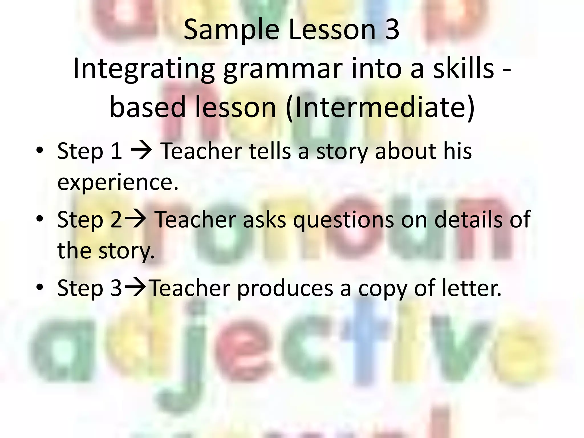 Sample Lesson 3
   Integrating grammar into a skills -
      based lesson (Intermediate)
• Step 1  Teacher tells a story about his
  experience.
• Step 2 Teacher asks questions on details of
  the story.
• Step 3Teacher produces a copy of letter.
 