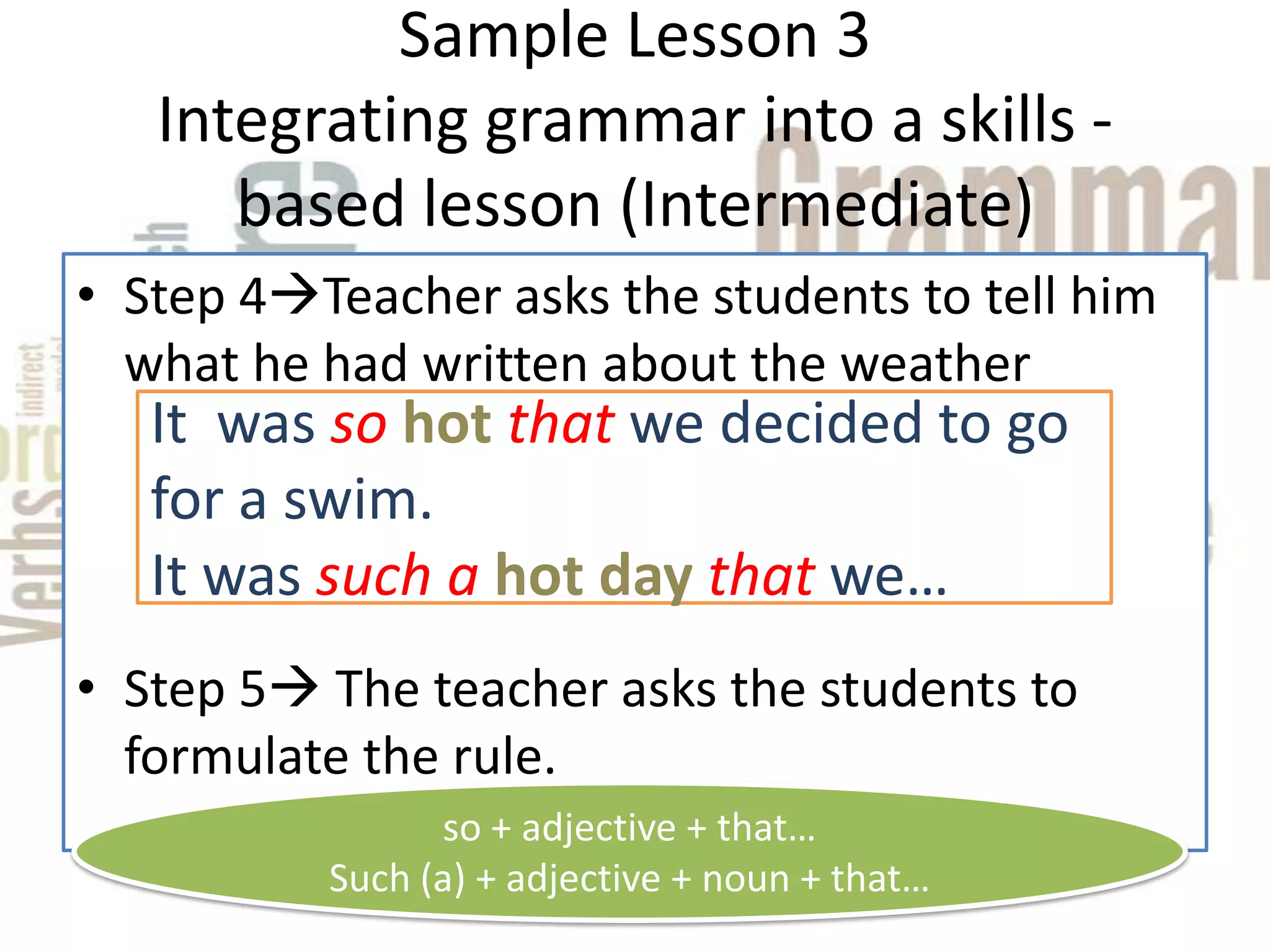 Sample Lesson 3
   Integrating grammar into a skills -
      based lesson (Intermediate)
• Step 4Teacher asks the students to tell him
  what he had written about the weather
   It was so hot that we decided to go
   for a swim.
   It was such a hot day that we…
• Step 5 The teacher asks the students to
  formulate the rule.
                so + adjective + that…
          Such (a) + adjective + noun + that…
 