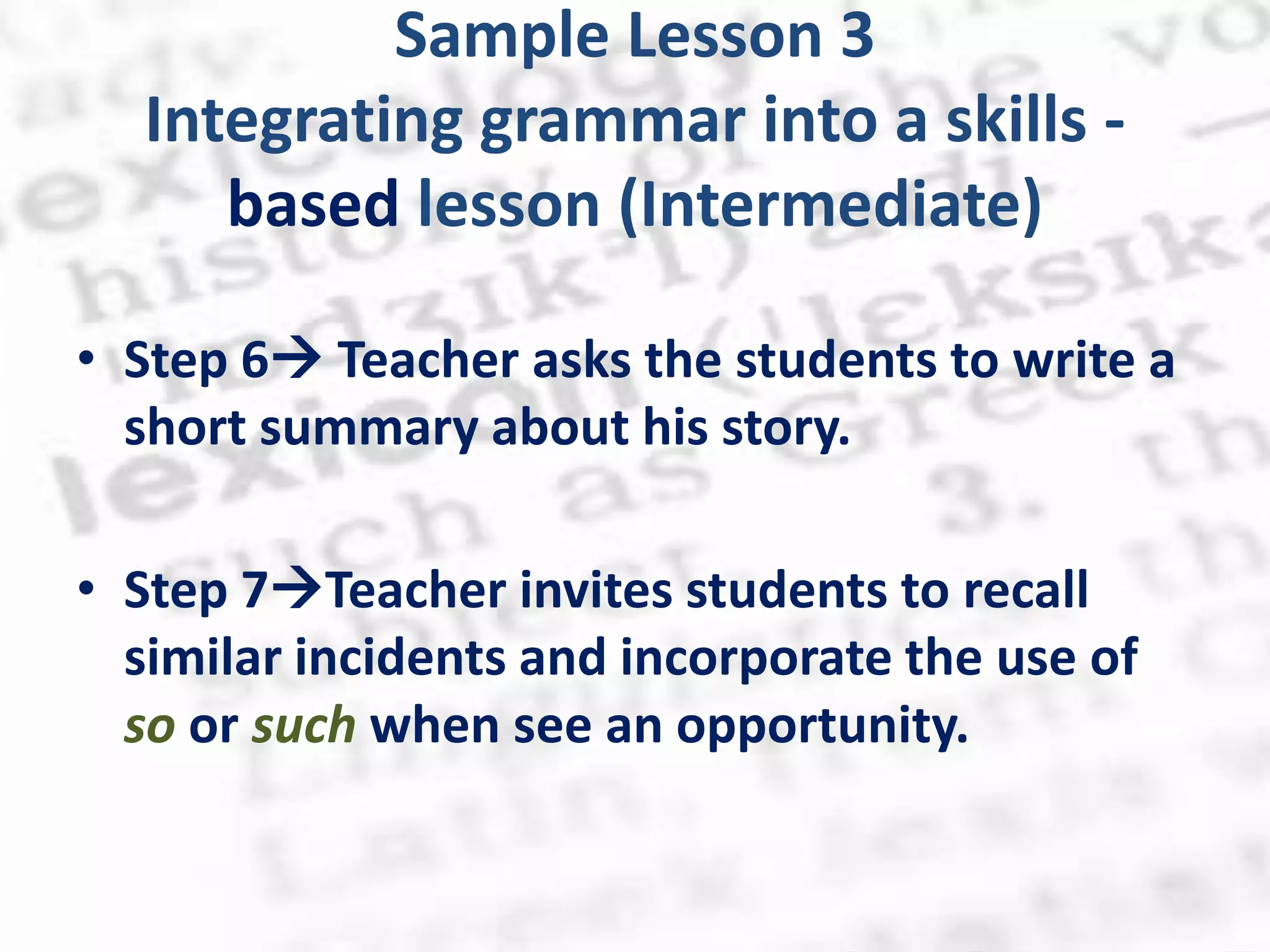Sample Lesson 3
  Integrating grammar into a skills -
     based lesson (Intermediate)

• Step 6 Teacher asks the students to write a
  short summary about his story.

• Step 7Teacher invites students to recall
  similar incidents and incorporate the use of
  so or such when see an opportunity.
 
