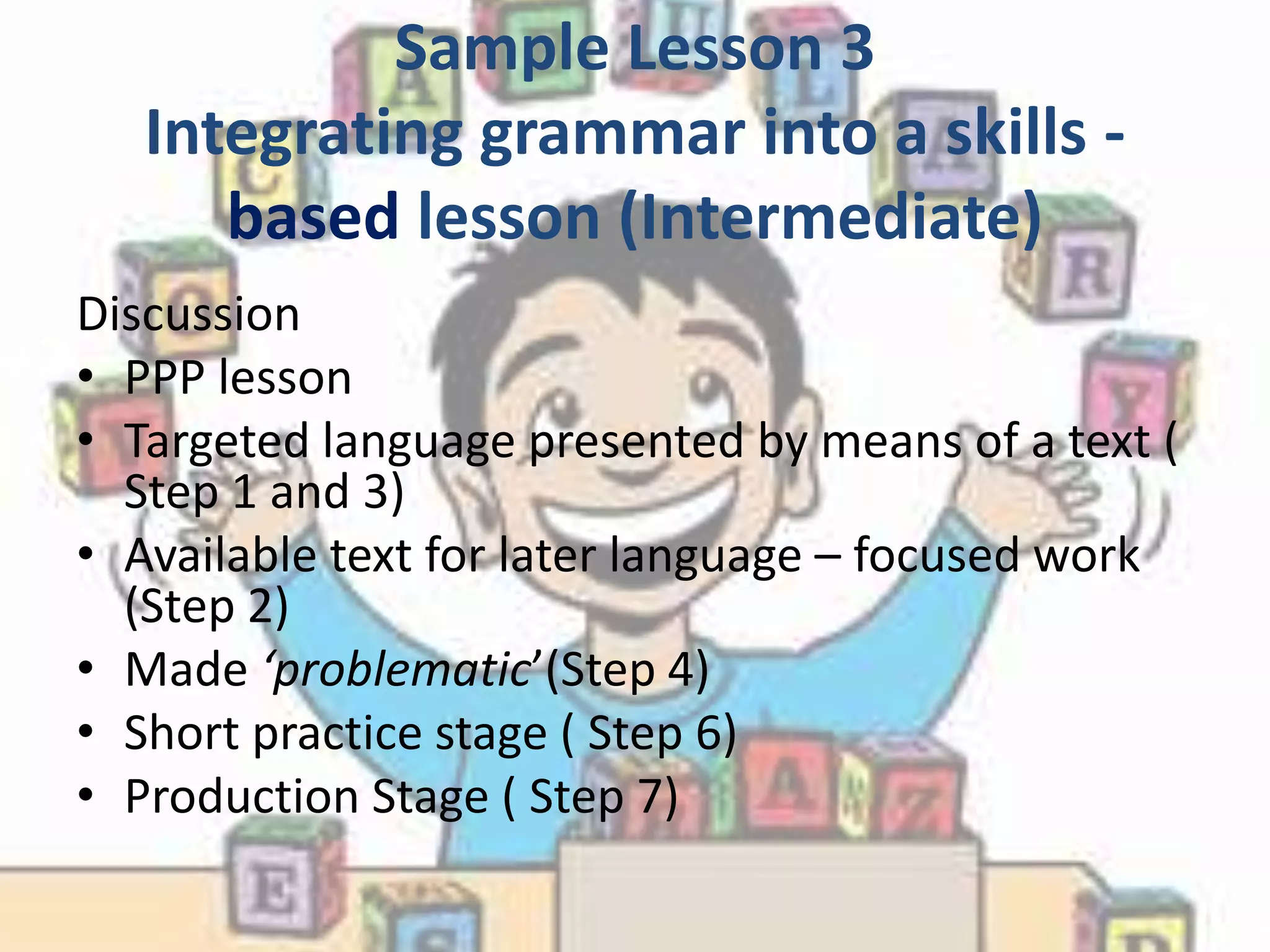 Sample Lesson 3
   Integrating grammar into a skills -
      based lesson (Intermediate)
Discussion
• PPP lesson
• Targeted language presented by means of a text (
  Step 1 and 3)
• Available text for later language – focused work
  (Step 2)
• Made ‘problematic’(Step 4)
• Short practice stage ( Step 6)
• Production Stage ( Step 7)
 
