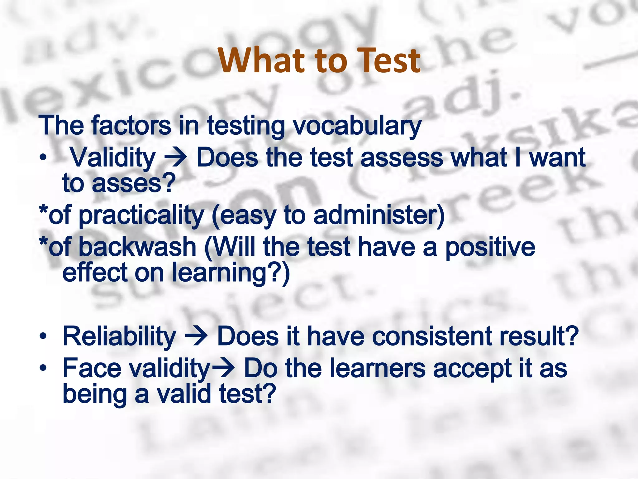 What to Test
The factors in testing vocabulary
• Validity  Does the test assess what I want
  to asses?
*of practicality (easy to administer)
*of backwash (Will the test have a positive
  effect on learning?)

• Reliability  Does it have consistent result?
• Face validity Do the learners accept it as
  being a valid test?
 