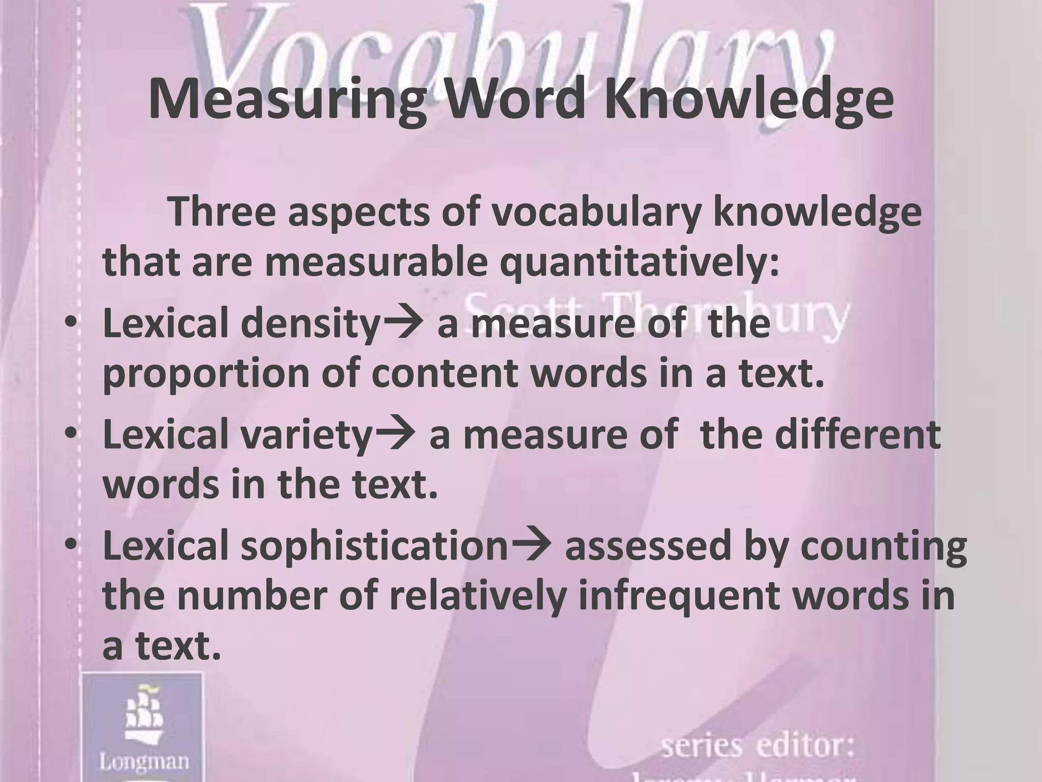 Measuring Word Knowledge
      Three aspects of vocabulary knowledge
  that are measurable quantitatively:
• Lexical density a measure of the
  proportion of content words in a text.
• Lexical variety a measure of the different
  words in the text.
• Lexical sophistication assessed by counting
  the number of relatively infrequent words in
  a text.
 