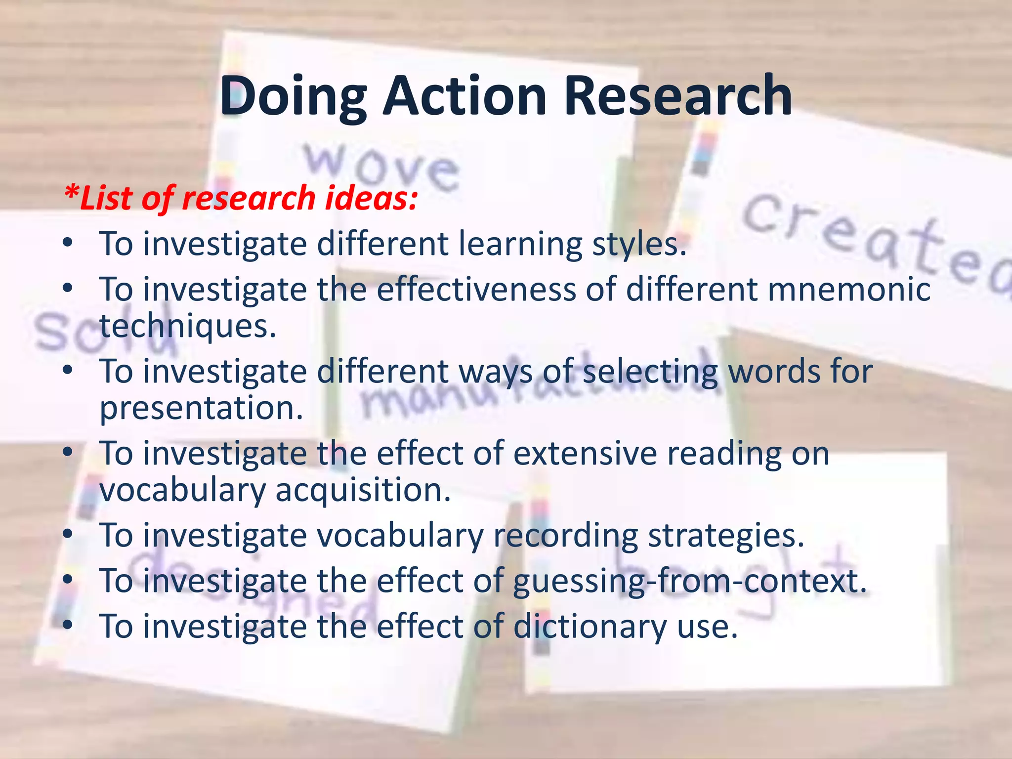 Doing Action Research
*List of research ideas:
• To investigate different learning styles.
• To investigate the effectiveness of different mnemonic
  techniques.
• To investigate different ways of selecting words for
  presentation.
• To investigate the effect of extensive reading on
  vocabulary acquisition.
• To investigate vocabulary recording strategies.
• To investigate the effect of guessing-from-context.
• To investigate the effect of dictionary use.
 