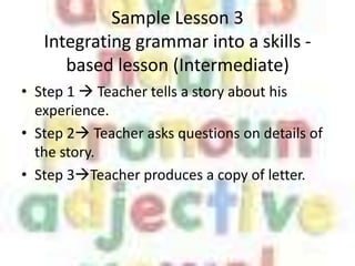 Sample Lesson 3
   Integrating grammar into a skills -
      based lesson (Intermediate)
• Step 1  Teacher tells a story about his
  experience.
• Step 2 Teacher asks questions on details of
  the story.
• Step 3Teacher produces a copy of letter.
 