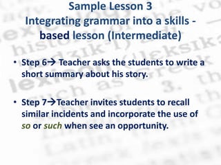 Sample Lesson 3
  Integrating grammar into a skills -
     based lesson (Intermediate)

• Step 6 Teacher asks the students to write a
  short summary about his story.

• Step 7Teacher invites students to recall
  similar incidents and incorporate the use of
  so or such when see an opportunity.
 
