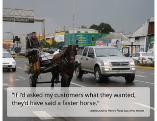 “If I’d asked my customers what they wanted,
they’d have said a faster horse.”
!
- attributed to Henry Ford, but who knows
 