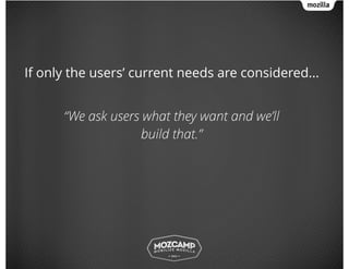 If only the users’ current needs are considered...
!
“We ask users what they want and we’ll
build that.”
 