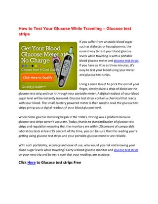 How to Test Your Glucose While Traveling – Glucose test
strips
                                              If you suffer from unstable blood sugar
                                              such as diabetes or hypoglycemia, the
                                              easiest way to test your blood glucose
                                              levels while traveling is with a portable
                                              blood glucose meter and glucose test strips.
                                              If you have as little as three minutes, it’s
                                              easy to test your blood using your meter
                                              and glucose test strips.

                                               Using a small lancet to prick the end of your
                                               finger, simply place a drop of blood on the
glucose test strip and run it through your portable meter. A digital readout of your blood
sugar level will be instantly revealed. Glucose test strips contain a chemical that reacts
with your blood. The small, battery powered meter is then used to read the glucose test
strips giving you a digital readout of your blood glucose level.

When home glucose metering began in the 1980's, testing was a problem because
glucose test strips weren’t accurate. Today, thanks to standardization of glucose test
strips and regulation ensuring that the monitors are within 20 percent of comparable
laboratory tests at least 95 percent of the time, you can be sure that the reading you’re
getting using glucose test strips and your portable glucose monitor are reliable.

With such portability, accuracy and ease of use, why would you risk not knowing your
blood sugar levels while traveling? Carry a blood glucose monitor and glucose test strips
on your next trip and be extra sure that your readings are accurate.

Click Here to Glucose test strips Free
 