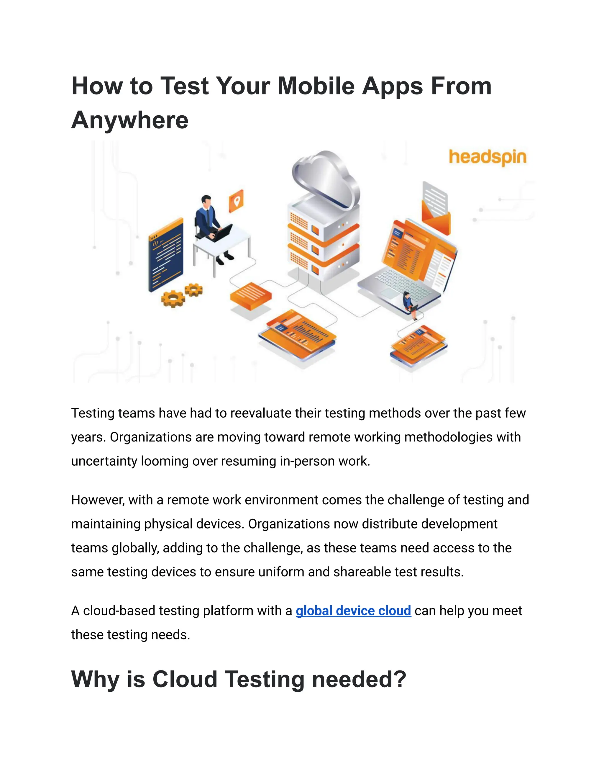 How to Test Your Mobile Apps From
Anywhere
Testing teams have had to reevaluate their testing methods over the past few
years. Organizations are moving toward remote working methodologies with
uncertainty looming over resuming in-person work.
However, with a remote work environment comes the challenge of testing and
maintaining physical devices. Organizations now distribute development
teams globally, adding to the challenge, as these teams need access to the
same testing devices to ensure uniform and shareable test results.
A cloud-based testing platform with a global device cloud can help you meet
these testing needs.
Why is Cloud Testing needed?
 