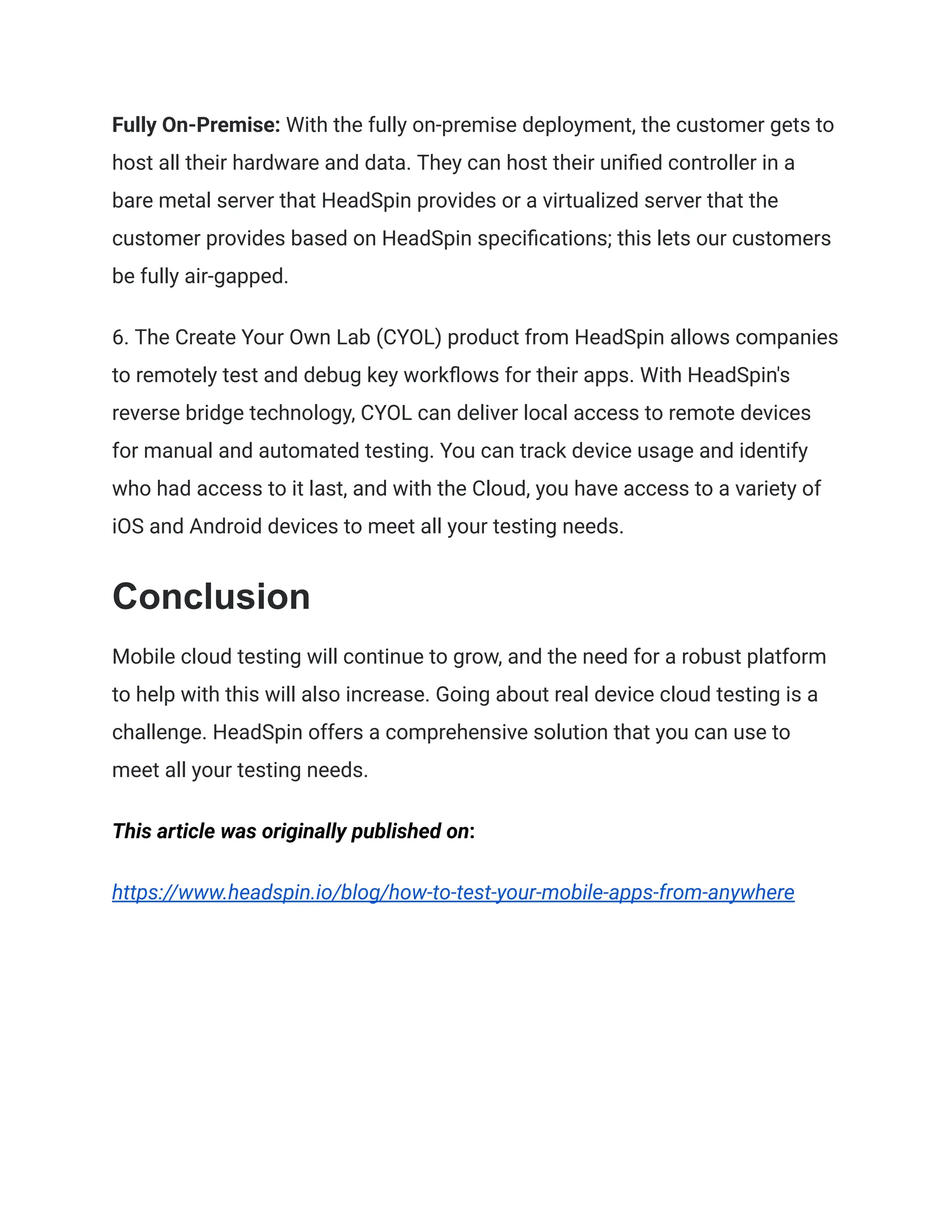 Fully On-Premise: With the fully on-premise deployment, the customer gets to
host all their hardware and data. They can host their unified controller in a
bare metal server that HeadSpin provides or a virtualized server that the
customer provides based on HeadSpin specifications; this lets our customers
be fully air-gapped.
6. The Create Your Own Lab (CYOL) product from HeadSpin allows companies
to remotely test and debug key workflows for their apps. With HeadSpin's
reverse bridge technology, CYOL can deliver local access to remote devices
for manual and automated testing. You can track device usage and identify
who had access to it last, and with the Cloud, you have access to a variety of
iOS and Android devices to meet all your testing needs.
Conclusion
Mobile cloud testing will continue to grow, and the need for a robust platform
to help with this will also increase. Going about real device cloud testing is a
challenge. HeadSpin offers a comprehensive solution that you can use to
meet all your testing needs.
This article was originally published on:
https://www.headspin.io/blog/how-to-test-your-mobile-apps-from-anywhere
 