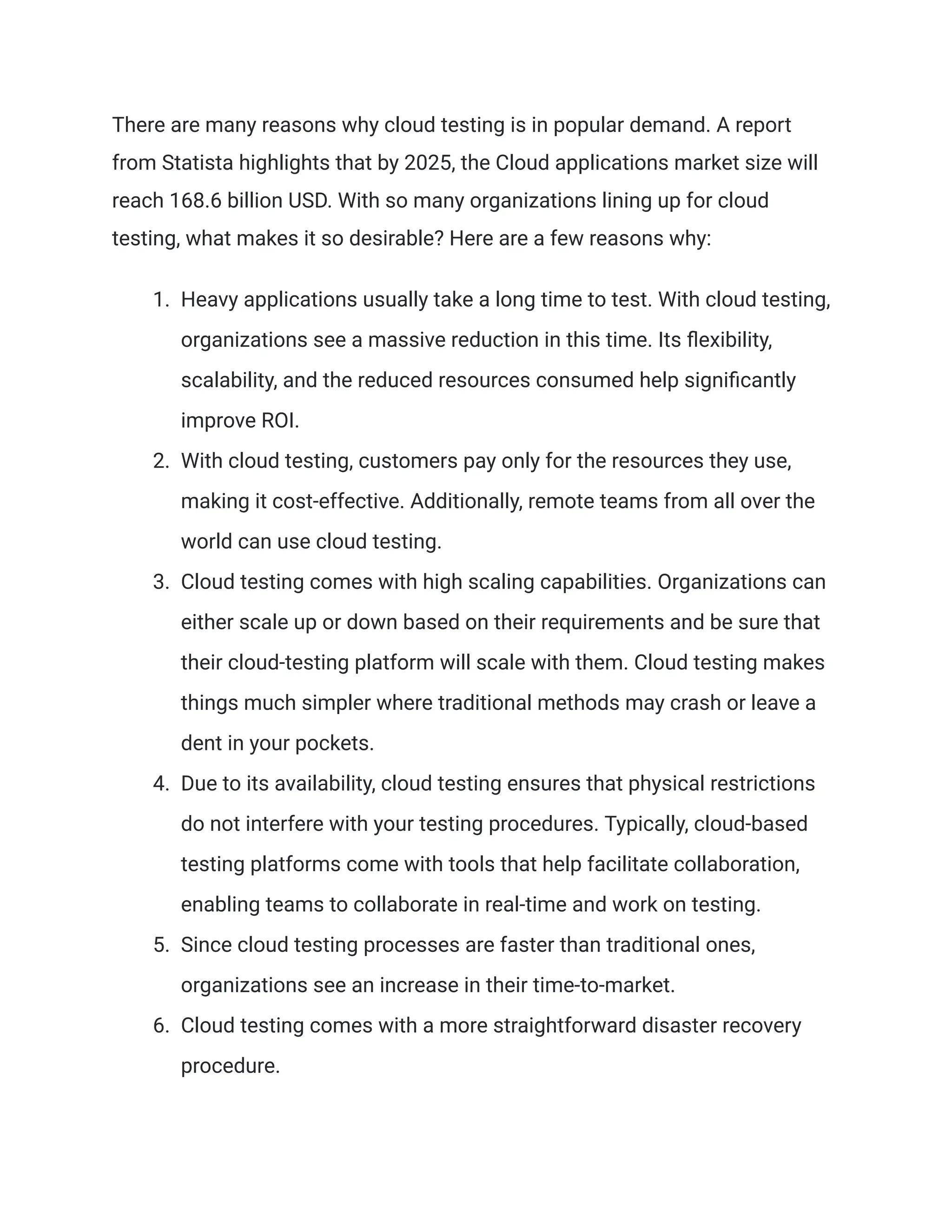 There are many reasons why cloud testing is in popular demand. A report
from Statista highlights that by 2025, the Cloud applications market size will
reach 168.6 billion USD. With so many organizations lining up for cloud
testing, what makes it so desirable? Here are a few reasons why:
1.​ Heavy applications usually take a long time to test. With cloud testing,
organizations see a massive reduction in this time. Its flexibility,
scalability, and the reduced resources consumed help significantly
improve ROI.
2.​ With cloud testing, customers pay only for the resources they use,
making it cost-effective. Additionally, remote teams from all over the
world can use cloud testing.
3.​ Cloud testing comes with high scaling capabilities. Organizations can
either scale up or down based on their requirements and be sure that
their cloud-testing platform will scale with them. Cloud testing makes
things much simpler where traditional methods may crash or leave a
dent in your pockets.
4.​ Due to its availability, cloud testing ensures that physical restrictions
do not interfere with your testing procedures. Typically, cloud-based
testing platforms come with tools that help facilitate collaboration,
enabling teams to collaborate in real-time and work on testing.
5.​ Since cloud testing processes are faster than traditional ones,
organizations see an increase in their time-to-market.
6.​ Cloud testing comes with a more straightforward disaster recovery
procedure.
 