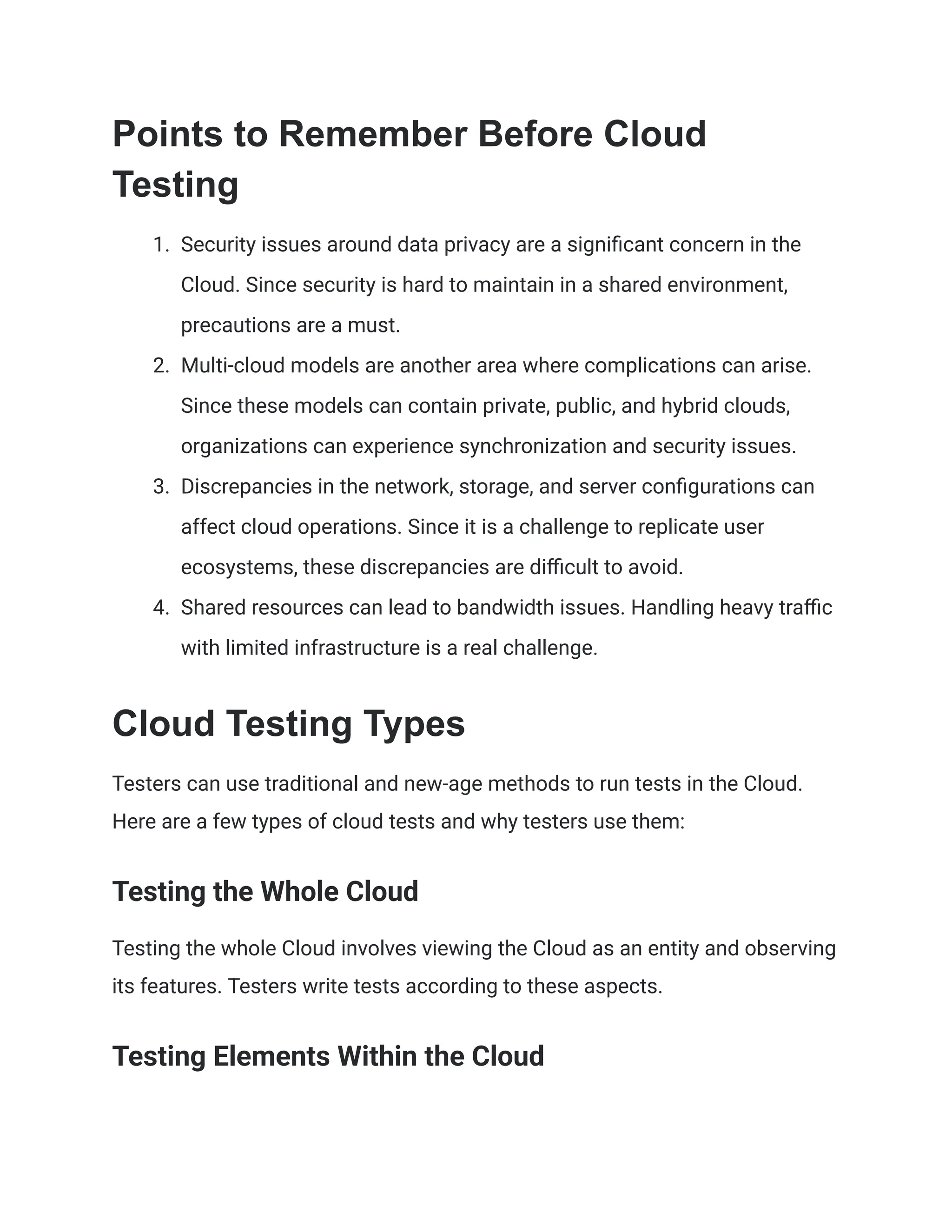 Points to Remember Before Cloud
Testing
1.​ Security issues around data privacy are a significant concern in the
Cloud. Since security is hard to maintain in a shared environment,
precautions are a must.
2.​ Multi-cloud models are another area where complications can arise.
Since these models can contain private, public, and hybrid clouds,
organizations can experience synchronization and security issues.
3.​ Discrepancies in the network, storage, and server configurations can
affect cloud operations. Since it is a challenge to replicate user
ecosystems, these discrepancies are difficult to avoid.
4.​ Shared resources can lead to bandwidth issues. Handling heavy traffic
with limited infrastructure is a real challenge.
Cloud Testing Types
Testers can use traditional and new-age methods to run tests in the Cloud.
Here are a few types of cloud tests and why testers use them:
Testing the Whole Cloud
Testing the whole Cloud involves viewing the Cloud as an entity and observing
its features. Testers write tests according to these aspects.
Testing Elements Within the Cloud
 