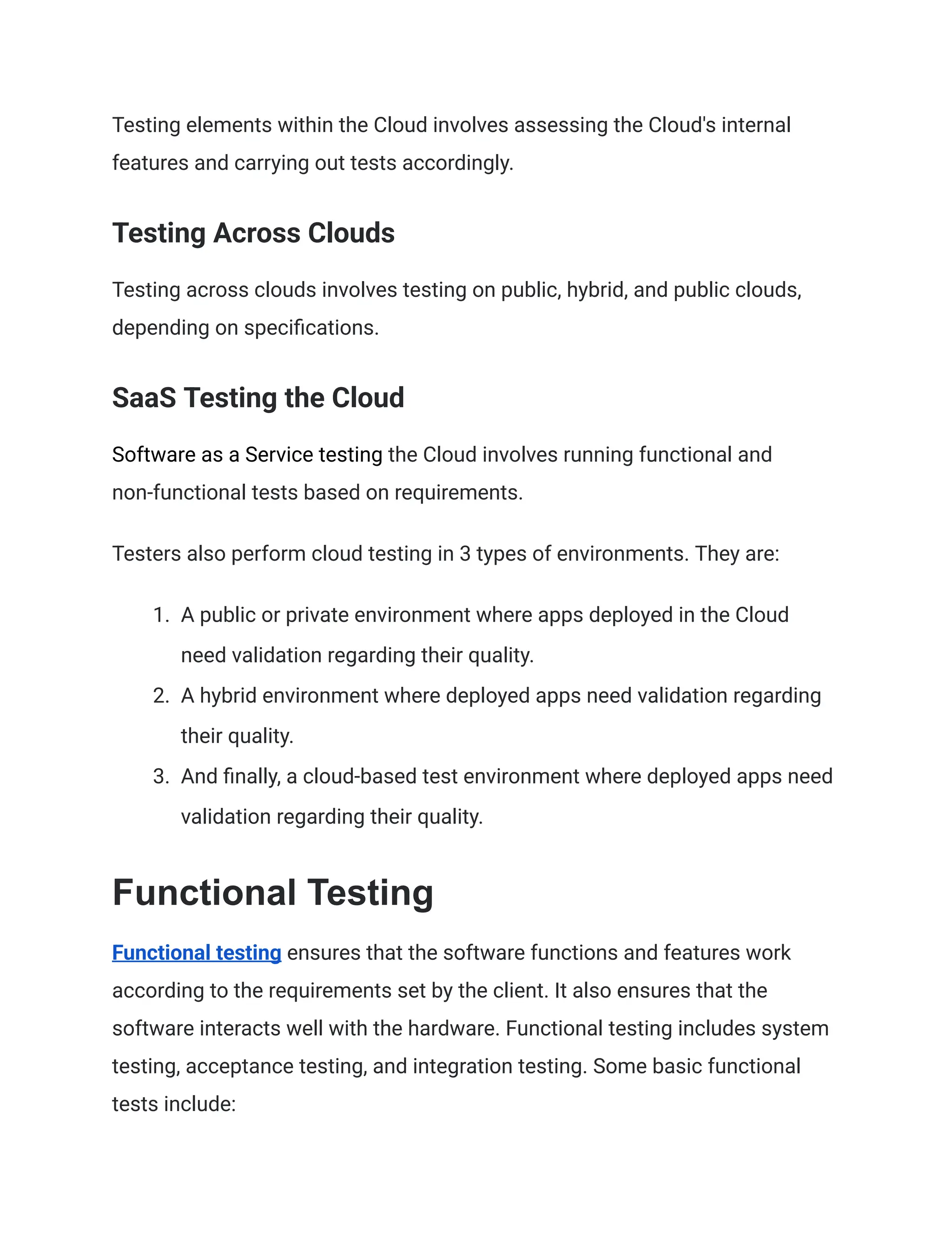 Testing elements within the Cloud involves assessing the Cloud's internal
features and carrying out tests accordingly.
Testing Across Clouds
Testing across clouds involves testing on public, hybrid, and public clouds,
depending on specifications.
SaaS Testing the Cloud
Software as a Service testing the Cloud involves running functional and
non-functional tests based on requirements.
Testers also perform cloud testing in 3 types of environments. They are:
1.​ A public or private environment where apps deployed in the Cloud
need validation regarding their quality.
2.​ A hybrid environment where deployed apps need validation regarding
their quality.
3.​ And finally, a cloud-based test environment where deployed apps need
validation regarding their quality.
Functional Testing
Functional testing ensures that the software functions and features work
according to the requirements set by the client. It also ensures that the
software interacts well with the hardware. Functional testing includes system
testing, acceptance testing, and integration testing. Some basic functional
tests include:
 
