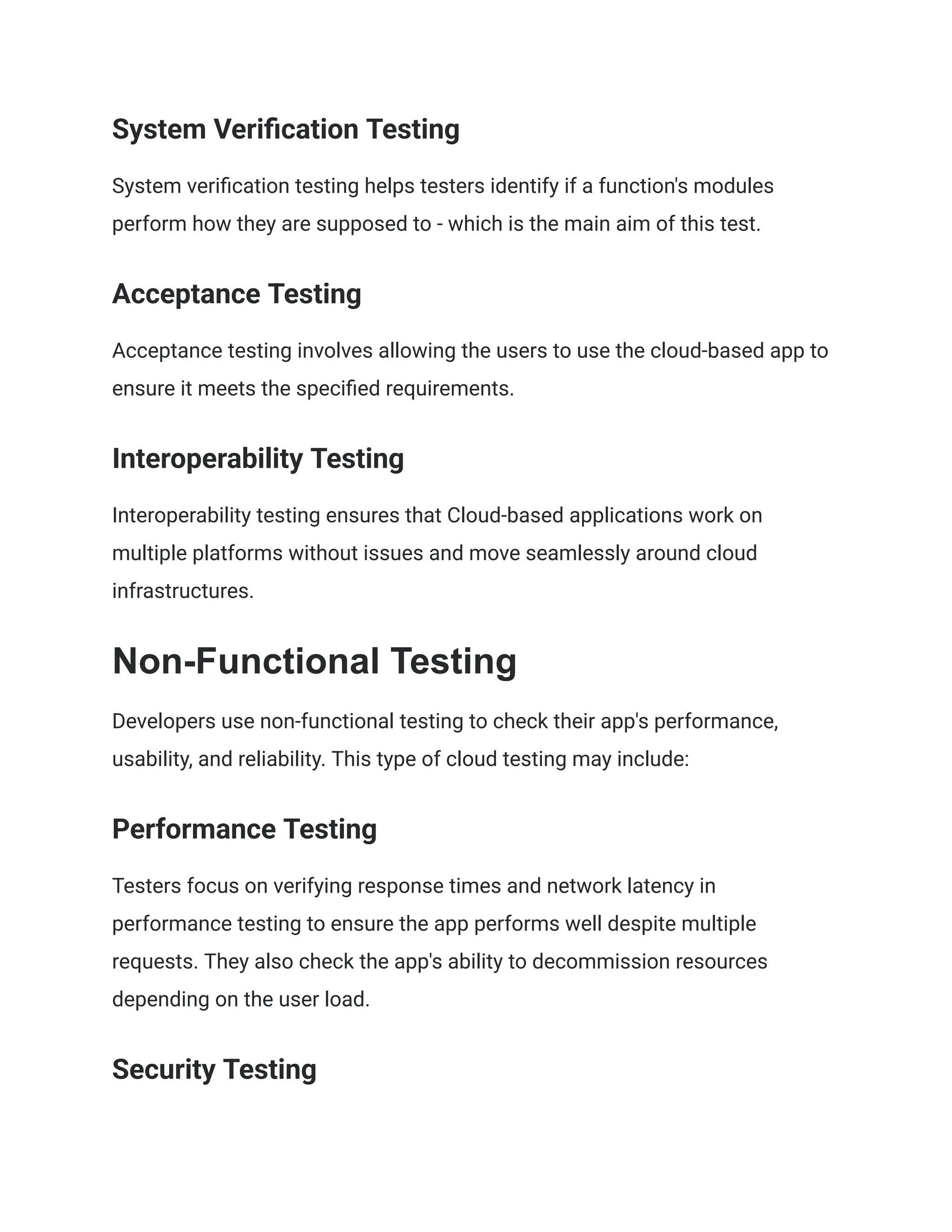 System Verification Testing
System verification testing helps testers identify if a function's modules
perform how they are supposed to - which is the main aim of this test.
Acceptance Testing
Acceptance testing involves allowing the users to use the cloud-based app to
ensure it meets the specified requirements.
Interoperability Testing
Interoperability testing ensures that Cloud-based applications work on
multiple platforms without issues and move seamlessly around cloud
infrastructures.
Non-Functional Testing
Developers use non-functional testing to check their app's performance,
usability, and reliability. This type of cloud testing may include:
Performance Testing
Testers focus on verifying response times and network latency in
performance testing to ensure the app performs well despite multiple
requests. They also check the app's ability to decommission resources
depending on the user load.
Security Testing
 